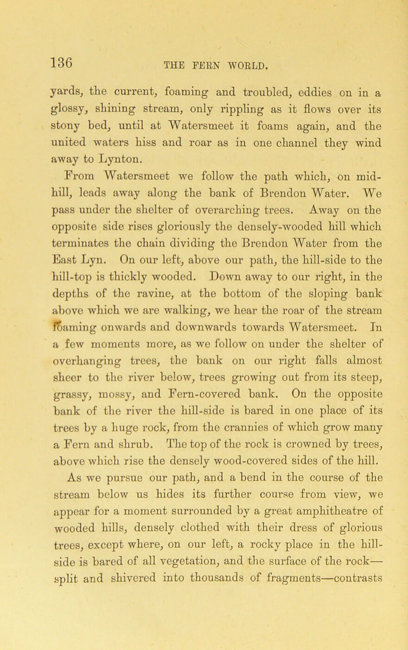 yards, the curreBt, foaming and troubled, eddies on in a glossy, shining stream, only rippling as it flows over its stony bed, until at Watersmeet it foams again, and the united waters hiss and roar as in one channel they wind away to Lynton. From Watersmeet we follow the path which, on mid- hill, leads away along the bank of Brendon Water. We pass under the shelter of overarching trees. Away on the opposite side rises gloriously the densely-wooded hill which terminates the chain dividing the Brendon Water from the East Lyn. On our left, above our path, the hill-side to the hill-top is thickly wooded. Down away to our right, in the depths of the ravine, at the bottom of the sloping bank above which we are walking, we hear the roar of the stream learning onwards and downwards towards Watersmeet. In a few moments more, as we follow on under the shelter of overhanging trees, the bank on our right falls almost sheer to the river below, trees growing out from its steep, grassy, mossy, and Fern-covered bank. On the opposite bank of the river the hill-side is bared in one place of its trees by a huge rock, from the crannies of which grow many a Fern and shrub. The top of the rock is crowned by trees, above which rise the densely wood-covered sides of the hill. As we pursue our path, and a bend in the course of the stream below us hides its further course from view, we appear for a moment surrounded by a great amphitheatre of wooded hills, densely clothed with their dress of glorious trees, except where, on our left, a rocky place in the hill- side is bared of all vegetation, and the surface of the rock— .split and shivered into thousands of fragments—contrasts