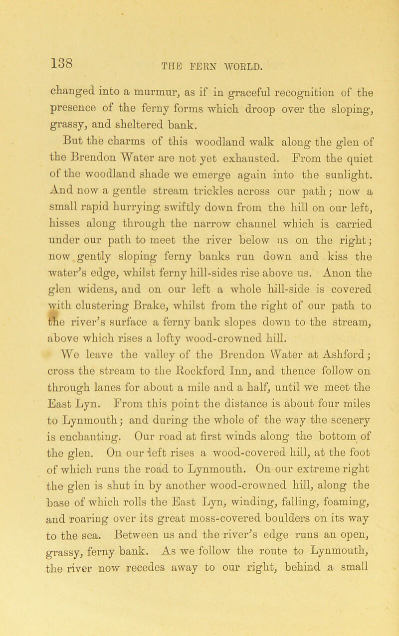 changed into a mm’mui’, as if in graceful recognition of the presence of the ferny forms which droop over the sloping^ grassy, and sheltered hank. But the charms of this woodland walk along the glen of the Brendon Water are not yet exhausted, from the quiet of the woodland shade we emerge again into the sunlight. And now a gentle stream trickles across our path; now a small rapid hurrying, swiftly down from the hill on our left, hisses along tlu’ough the narrow channel which is carried under our path to meet the river below us on the right; now gently sloping ferny banks run down and kiss the water's edge, whilst ferny hill-sides rise above us. Anon the glen widens, and on our left a whole hill-side is covered ^yith clustering Brake, whilst from the right of our path to tiie river's surface a ferny bank slopes down to the stream, above which rises a lofty wood-crowned hill. We leave the valley of the Brendon Water at Ashford; cross the stream to the Rockford Inn, and thence follow on through lanes for about a mile and a half, until we meet the East Lyn. From this point the distance is about four miles to Lynmouth; and during the whole of the way the scenery is enchanting. Our road at first winds along the bottom^ of the glen. On our left rises a wood-covered hill, at the foot of which runs the road to Lynmouth. On our extreme right the glen is shut in by another wood-crowned hill, along the base of which rolls the East Lyn, winding, falling, foaming, and roaring over its great moss-covered boulders on its way to the sea. Between us and the river's edge runs an open, grassy, ferny bank. As we follow the route to Lynmouth, the river now recedes away to our right, behind a small