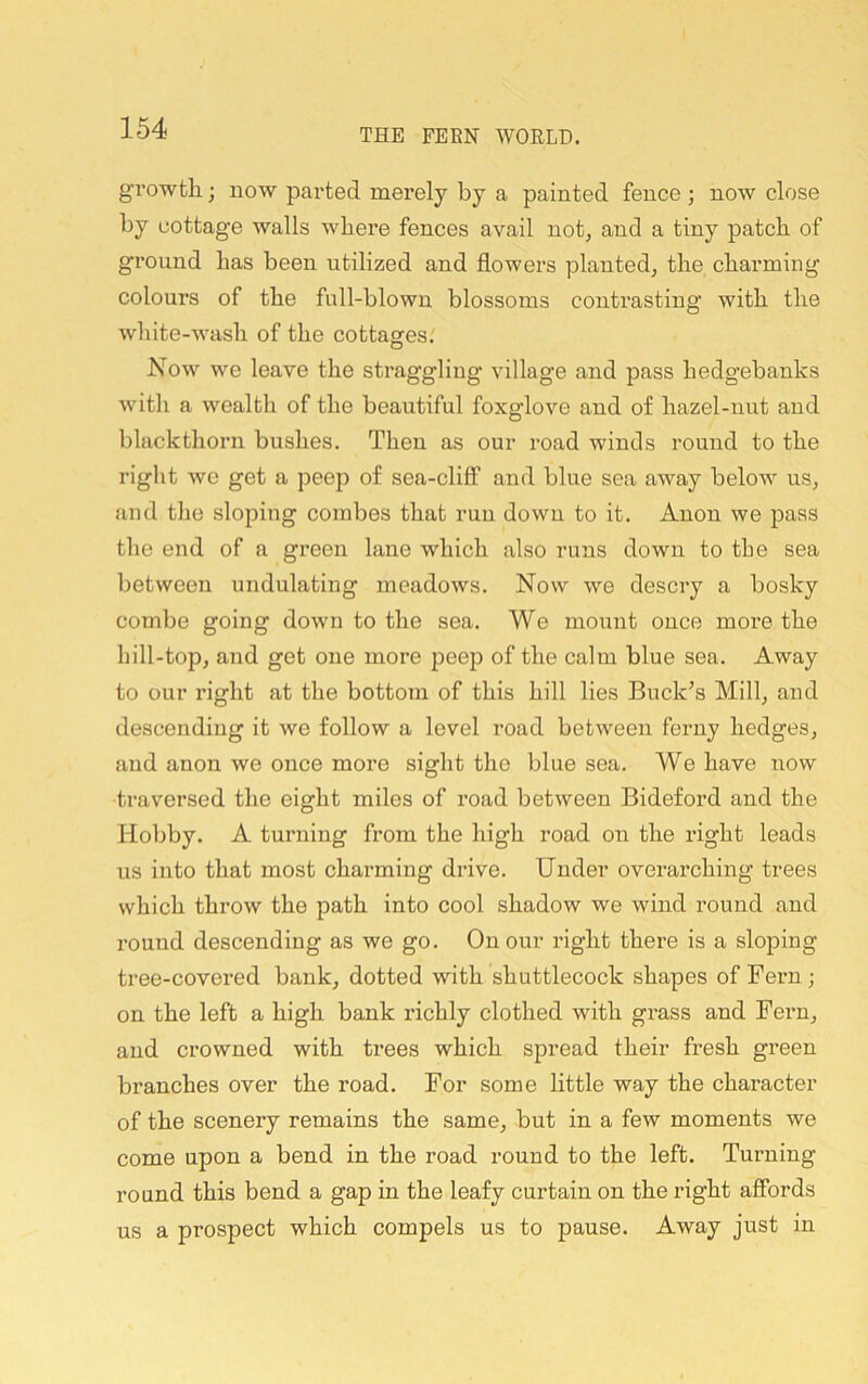 growth; now parted merely by a painted fence ; now close by cottage walls where fences avail not, and a tiny patch of ground has been utilized and flowers planted, the charming colours of the full-blown blossoms contrasting with the white-wash of the cottasres.' O Now we leave the straggling village and pass hedgebanks with a wealth of the beautiful foxglove and of hazel-nut and blackthorn bushes. Then as our road winds round to the right we get a peep of sea-cliff and blue sea away below us, and the sloping combes that run down to it. Anon we pass the end of a green lane which also runs down to the sea between undulating meadows. Now we descry a bosky combe going down to the sea. We mount once more the hill-top, and get one more peep of the calm blue sea. Away to our right at the bottom of this hill lies Buck’s Mill, and descending it we follow a level road between ferny hedges, and anon we once more sight the blue sea. We have itow traversed the eight miles of road between Bideford and the Hobby. A turning from the high road on the right leads us into that most charming drive. Under overarching trees which throw the path into cool shadow we wind round and round descending as we go. On our right there is a sloping tree-covered bank, dotted with shuttlecock shapes of Fern ; on the left a high bank richly clothed with grass and Fern, and crowned with trees which spread their fresh green branches over the road. For some little way the character of the scenery remains the same, but in a few moments we come upon a bend in the road round to the left. Turning round this bend a gap in the leafy curtain on the right affords us a prospect which compels us to pause. Away just in