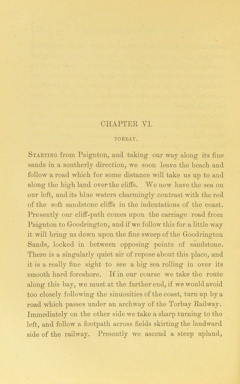CHAPTER VI. TORBAY. Starting from Paignton, and taking our way along its fine sands in a southerly direction, we soon leave the beach and follow a road which for some distance will take us up to and along the high land over the cliffs. We now have the sea on our left, audits blue waters charmingly contrast with the red of the soft sandstone cliffs in the indentations of the coast. Presently our cliff-path comes upon the carriage road from Paignton to Goodrington, and if we follow this for a little way it will bring us down upon the fine sweep of the Goodrington Sands, locked in between opposing points of sandstone. There is a singularly quiet air of repose about this place, and it is a really fine sight to see a big sea rolling in over its smooth hard foreshore. If in our course we take the route along this bay, we must at the farther end, if we would avoid too closely following the sinuosities of the coast, turn up by a road which passes under an archway of the Torbay Railway. Immediately on the other side we take a sharp turning to the left, and follow a footpath across fields skirting the landward side of the railway. Presently we ascend a steep upland.