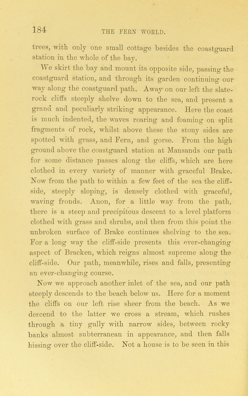 trees, witli only one small cottage besides the coastguard station in tbe whole of the bay. We skirt the bay and mount its opposite side, passing the coastguard station, and through its garden continuing our way along the coastguard path. Away on our left the slate- rock cliffs steeply shelve down to the sea, and present a gr.and and peculiarly striking appearance. Here the coast is much indented, the waves roaring and foaming on split fragments of rock, whilst above these the stony sides are spotted with grass, and Fern, and goi'se. From the high ground above the coastguai’d station at Mansands our path for some distance passes along the cliffs, which are here clothed in every variety of manner with graceful Brake. Now from the path to within a few feet of the sea the cliff- side, steeply slojoing, is densely clothed with graceful, Avaving fronds. Anon, for a little way from the path, there is a steep and precipitous descent to a level platform clothed Avith grass and shrubs, and then from this point the unbroken surface of Brake continues shelving to the sea. For a long Avay the cliff-side presents this ever-changing aspect of Bracken, which reigns almost supreme along the cliff-side. Our path, meauAvhile, rises and falls, presenting an ever-changing course. Now we approach another inlet of the sea, and our path steeply descends to the beach below us. Here for a moment the cliffs on our left rise sheer from the beach. As we descend to the latter we cross a stream, which rushes through a tiny gully with narrow sides, between rocky banks almost subterranean in appearance, and then falls hissing over the cliff-side. Not a house is to be seen in this