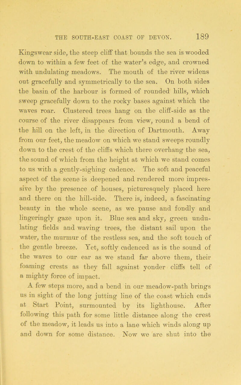 Kingswear side^ tlie steep cliff that bounds the sea is wooded down to within a few feet of the water^s edge^ and crowned with undulating meadows. The mouth of the river widens out gracefully and symmetrically to the sea. On both sides the basin of the harbour is formed of rounded hills, which sweep gracefully down to the rocky bases against which the waves roar. Clustered trees hang on the cliff-side as the course of the river disappears from view, round a bend of the hill on the left, in the direction of Dartmouth. Away from our feet, the meadow on which we stand sweeps roundly down to the crest of the cliffs which there overhang the sea, the sound of which from the height at which we stand comes to us with a gently-sighing cadence. The soft and peaceful aspect of the scene is deepened and rendered more impres- sive by the presence of houses, picturesquely placed here and there on the hill-side. There is, indeed, a fascinating beauty in the whole scene, as we pause and fondly and lingeringly gaze upon it. Blue sea and sky, green undu- lating fields and waving trees, the distant sail upon the water, the murmur of the restless sea, and the soft touch of the gentle bi’eeze. Yet, softly cadenced as is the sound of the waves to our ear as we stand far above them, their foaming crests as they fall against yonder cliffs tell of a mighty force of impact. A few steps more, and a bend in our meadow-path brings us in sight of the long jutting line of the coast which ends at Start Point, surmounted by its lighthouse. After following this path for some little distance along the crest of the meadow, it leads us into a lane which winds along up and down for some distance. Now we are shut into the