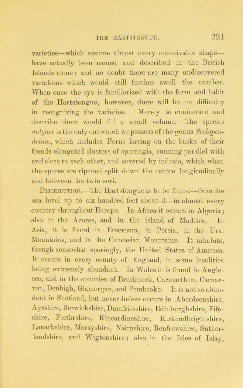 varieties—which assume almost every conceivable shape— have actually been named and described in the British Islands alone; and no doubt there are many undiscovered variations which would still further swell the number. When once the eye is familiarized with the form and habit of the Hartstongue, however, thei’e will be no difficulty in recognizing the varieties. Merely to enumerate and describe them would fill a small volume. The species vidgare is the only one which we possess of the genus Scolopen- drium, which includes Perns having on the backs of their fronds elongated clusters of sporangia, running parallel with and close to each other, and covered by indusia, which when the spores are ripened split down the centre longitudinally and between the twin sori. Distbibdtion.—The Hartstongue is to be found—from the sea level up to six hundred feet above it—in almost every country throughout Europe. In Africa it occurs in Algeria; also in the Azores, and in the island of Madeira. In Asia, it is found in Erzeroum, in Persia, in the Ural Mountains, and in the Caucasian Mountains. It inhabits, though somewhat sparingly, the United States of Ameilca. It occurs in every county of England, in some localities being extremely abundant. In Wales it is found in Angle- sea, and in the counties of Brecknock, Carmarthen, Carnar- von, Denbigh, Glamorgan, and Pembroke. It is not so abun- dant in Scotland, but nevertheless occurs in Aberdeenshire, Ayrshire, Berwickshire, Dumfriesshire, Edinburghshire, Fife- shire, Forfarshire, Kincardineshire, Kirkcudbrightshire, Lanarkshire, Morayshire, Nairnshire, Renfrewshire, Suther- landshire, and Wigtonshire; also in the Isles of Islay,