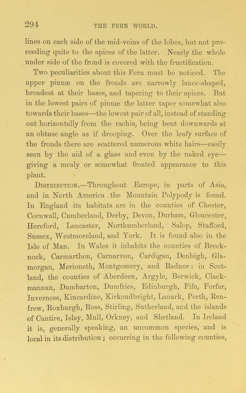 lines on eacli side of the mid-veins of the lobes, but not pro- ceeding quite to the apices of the latter. Nearly the whole under side of the frond is covered with the fructification. Two peculiarities about this Fern must be noticed. The upper pinnoB on the fronds arc narrowly lance-shaped, broadest at their bases, and tapering to their apices. But in the lowest pairs of pinnas the latter taper somewhat also towards their bases—the lowest pair of all, instead of standing- out horizontally from the rachis, being bent downwards at an obtuse angle as if drooping. Over the leafy surface of the fronds there are scattered numerous white hairs—easily seen by the aid of a glass and even by the naked eye— giving a mealy or somewhat frosted appearance to this plant. Distribution.—Throughout Europe, in parts of Asia, and in North America , the Mountain Polypody is found. In England its habitats ai-o in the counties of Chester, Cornwall, Cumberland, Derby, Devon, Durham, Gloucester, Hereford, Lancaster, Northumberland, Salop, Staflbrd, Sussex, Westmoreland, and York. It is found also in the Isle of Man. In W.ales it inhabits the counties of Breck- nock, Carmarthen, Carnarvon, Cardigan, Denbigh, Gla- morgan, Merioneth, Montgomery, and Radnor: in Scot- land, the counties of Aberdeen, Argyle, Berwick, Clack- mannan, Dumbarton, Dumfries, Edinburgh, Fife, Forfar, Inverness, Kincardine, Kirkcudbright, Lanark, Perth, Ren- frew, Roxburgh, Ross, Stirling, Sutherland, and the islands of Cantire, Islay, Mull, Orkney, and Shetland. In Ireland it is, generally speaking, an uncommon species, and is local in its distribution ; occurring in the following counties.