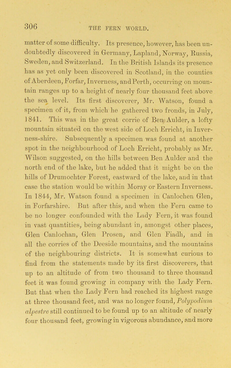 matter of some difficulty. Its pi’esencCj however, has been, un- doubtedly discovered in Germany, Lapland, Norway, Russia, Sweden, and Switzerland. In the Bintish Islands its presence has as yet only been discovered in Scotland, in the counties of Aberdeen, Forfar, Inverness, andPerth, occurring’ on moun- tain ranges up to a height of nearly four thousand feet above the sea level. Its first discoverer, Mr. Watson, found a specimen of it, from which he gathered two fronds, in July, 184d. This was in the great corrie of Ren Aulder, a lofty mountain situated on the west side of Loch Erricht, in Inver- ness-shire. Subsequently a specimen was found at another spot in the neighbourhood of Loch Erricht, probably as Mr. Wilson suggested, on the hills between Ben Aulder and the north end of the lake, but he added that it might be on the hills of Drumochter Forest, eastward of the lake, and in that case the station would be within Moray or Eastern Inverness. In 1844, Mr. Watson found a specimen in Canlochen Glen, in h'orfnrshire. But after this, and when the Fern came to be no longer confounded with the Lady Fern, it was found in vast quantities, being abundant in, amongst other places, Glen Caidochan, Glen Ih’osen, and Glen Fiadh, and in all the corries of the Deeside mountains, and the mountains of the neighbouring districts. It is somewhat cui'ious to find from the statements made by its first discoverers, that up to an altitude of from two thousand to three thousand feet it was found growing in company with the Lady Fern. But that when the Lady Fern had reached its highest range at three thousand feet, and was no longer found, Pohjpoclmm nlpestre still continued to be found up to an altitude of nearly four thousand feet, growing in vigorous abundance, and more