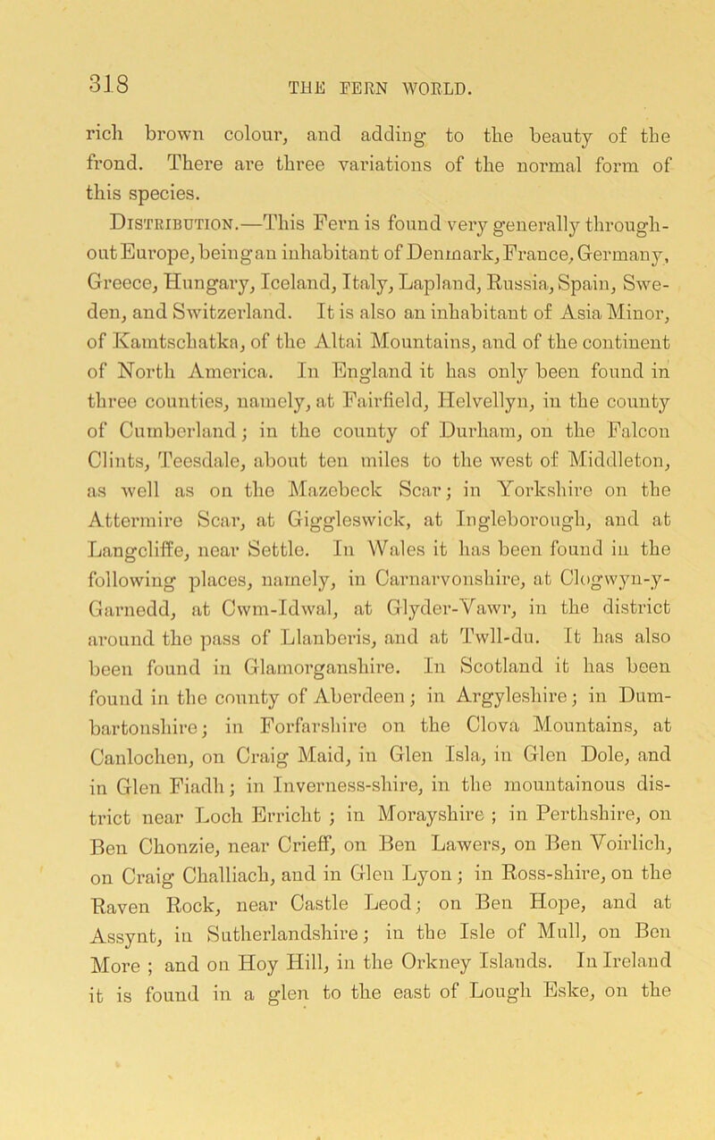 rich brown colour, and adding to the beauty of the frond. There are three variations of the normal form of this species. Distribution.—This Fern is found very generally through- out Europe, being an inhabitant of Denmark, France, Germany, Greece, Hungary, Iceland, Italy, Lapland, Eussia, Spain, Swe- den, and Swdtzeiland. It is also an inhabitant of Asia Minor, of Kamtschatka, of the Altai Mountains, and of the continent of North America. In England it has only been found in three counties, namely, at Fairfield, Helvellyn, in the county of Cumberland; in the county of Durham, on the Falcon Clints, Teesdale, about ten miles to the west of Middleton, as well as on the Mazebeck Scar; in Yoi-kshire on the Attermire Scar, at Giggleswick, at lugleborough, and at Langcliffe, near Settle. In Wales it has been found in the following places, namely, in Carnarvonshire, at Clogwyu-y- Garnedd, at Cwm-Idwal, at Glyder-Vawi’, in the district around the pass of Llanberis, and at Twll-du. It has also been found in Glamorganshire, In Scotland it has been found in the county of Aberdeen ; in Argyleshire; in Dum- bartonshire; in Forfarshire on the Clova Mountains, at Canlochen, on Craig Maid, in Glen Isla, in Glen Dole, and in Glen Fiadh; in Inverness-shire, in the mountainous dis- trict near Loch Erricht ; in Morayshire ; in Perthshire, on Ben Chonzie, near Crieff, on Ben Lawers, on Ben Voirlich, on Craig Challiach, and in Glen Lyon; in Ross-shire, on the Raven Rock, near Castle Leod; on Ben Hope, and at Assynt, in Sutherlandshire; in the Isle of Mull, on Ben More ; and on Hoy Hill, in the Orkney Islands. In Ireland it is found in a glen to the east of Lough Eske, on the