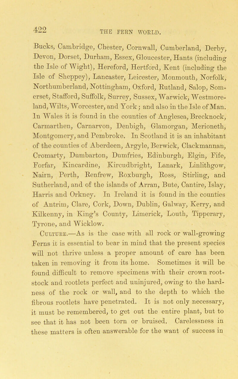 Bucks, Cambridge, Chester, Cornwall, Cumberland, Derby, Devon, Dorset, Durham, Essex, Gloucester, Hants (including the Isle of Wight), Hereford, Hertford, Kent (including the Isle of Sheppey), Lancaster, Leicester, Monmouth, Norfolk, Northumberland, Nottingham, Oxford, Eutland, Salop, Som- erset, Stafford, Suffolk, Surrey, Sussex, Warwick, Westmore- land, Wilts, Worcester, and York; and also in the Isle of Man. In Wales it is found in the counties of Anglesea, Brecknock, Carmarthen, Carnarvon, Denbigh, Glamorgan, Merioneth, Montgomery, and Pembroke. In Scotland it is an inhabitant of the counties of Aberdeen, Argyle, Berwick, Clackmannan, Cromarty, Dumbarton, Dumfries, Edinburgh, Elgin, Fife, Forfar, Kincardine, Kircudbright, Lanark, Linlithgow, Nairn, Perth, Eenfrew, Eoxburgh, Eoss, Stirling, and Sutherland, and of the islands of Arran, Bute, Cantire, Islay, Harris and Orkney. In Ireland it is found in the counties of Antrim, Clare, Cork, Down, Dublin, Galway, Kerry, and Kilkenny, in King^s County, Limerick, Louth, Tipperary, Tyrone, and Wicklow. Culture.—As is the case with all rock or wall-growing Ferns it is essential to bear in mind that the present species will not thrive unless a proper amount of care has been taken in removing it from its home. Sometimes it will be found difficult to remove specimens with their crown root- stock and rootlets perfect and uninjured, owing to the hard- ness of the rock or wall, and to the depth to which the fibrous rootlets have penetrated. It is not only necessary, it must be remembered, to get out the entire plant, but to see that it has not been torn or bruised. Carelessness in these matters is often answerable for the want of success in