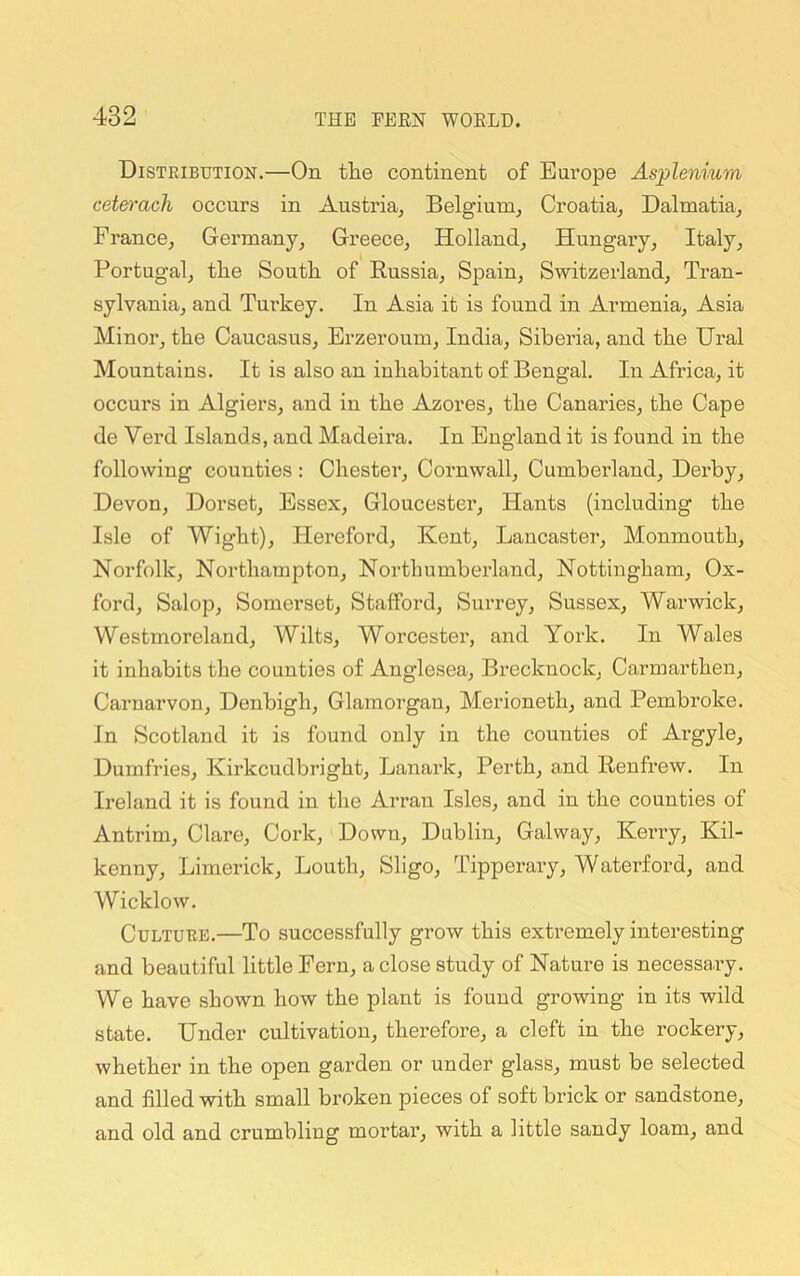 Distribution.—On tlie continent of Eui’ope Asplenium ceterach occurs in Austria, Belgium, Croatia, Dalmatia, France, Gei’many, Greece, Holland, Hungai-y, Italy, Portugal, the South of Russia, Spain, Switzerland, Tran- sylvania, and Turkey. In Asia it is found in Armenia, Asia Minor, the Caucasus, Erzeroum, India, Siberia, and the Ural Mountains. It is also an inhabitant of Bengal. In Africa, it occurs in Algiers, and in the Azores, the Canaries, the Cape de Verd Islands, and Madeira. In England it is found in the following counties: Chester, Cornwall, Cumberland, Derby, Devon, Dorset, Essex, Gloucester, Hants (including the Isle of Wight), Hereford, Kent, Lancaster, Monmouth, Norfolk, Northampton, Northumberland, Nottingham, Ox- ford, Salop, Somerset, Stafford, Surrey, Sussex, Warwick, Westmoreland, Wilts, Worcester, and York. In Wales it inhabits the counties of Anglesea, Brecknock, Carmarthen, Carnarvon, Denbigh, Glamorgan, Merioneth, and Pembroke. In Scotland it is found only in the counties of Argyle, Dumfries, Kirkcudbright, Lanark, Perth, and Renfrew. In Ii'eland it is found in the Arran Isles, and in the counties of Antrim, Clare, Cork, Down, Dublin, Galway, Kerry, Kil- kenny, Limerick, Louth, Sligo, Tipperary, Waterford, and Wicklow. Culture.—To successfully grow this extremely interesting and beautiful little Fern, a close study of Nature is necessary. We have shown how the plant is found growing in its wild state. Under cultivation, therefore, a cleft in the rockery, whether in the open garden or under glass, must be selected and filled with small broken pieces of soft brick or sandstone, and old and crumbling mortar, with a little sandy loam, and