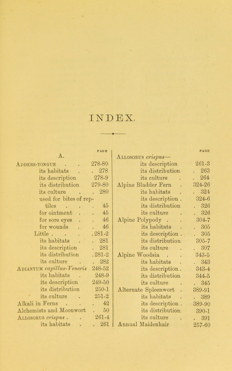 INDEX. A. PAGE Addebs-tongtie 278-80 its habitats . 278 its description 278-9 its distribution 279-80 its culture . 280 used for bites of rep- tiles . 45 for ointment . . 45 for sore eyes . 46 for wounds . 46 Little . .281-2 its habitats . 281 its description . 281 its distribution .281-2 its culture . 282 Adiantum capillus-Veneris 248-52 its habitats 248-9 its description 249-50 its distribution 250-1 ' its culture 251-2 Alkali in Ferns . 42 Alchemists and Moouwort . 50 Allosobus crispus . 261-4 its habitats . 261 Allosobus crispus— PAGE its description 261-3 its distribution . 263 its culture . 264 Alpine Bladder Fern 324-26 its habitats . 324 its description . 324-6 its distribution . 326 its culture . 326 Alpine Polypody . 304-7 its habitats . 305 its description . , . 305 its distribution 305-7 its culture . 307 Alpine Woodsia 343-5 its habitats . 343 its description. 343-4 its distribution 344-5 its culture . 345 Alternate Spleenwort . 389-91 its habitats . 389 its description . 389-90 its distribution 390-1 its culture . 391 Annual Maidenhair 257-60