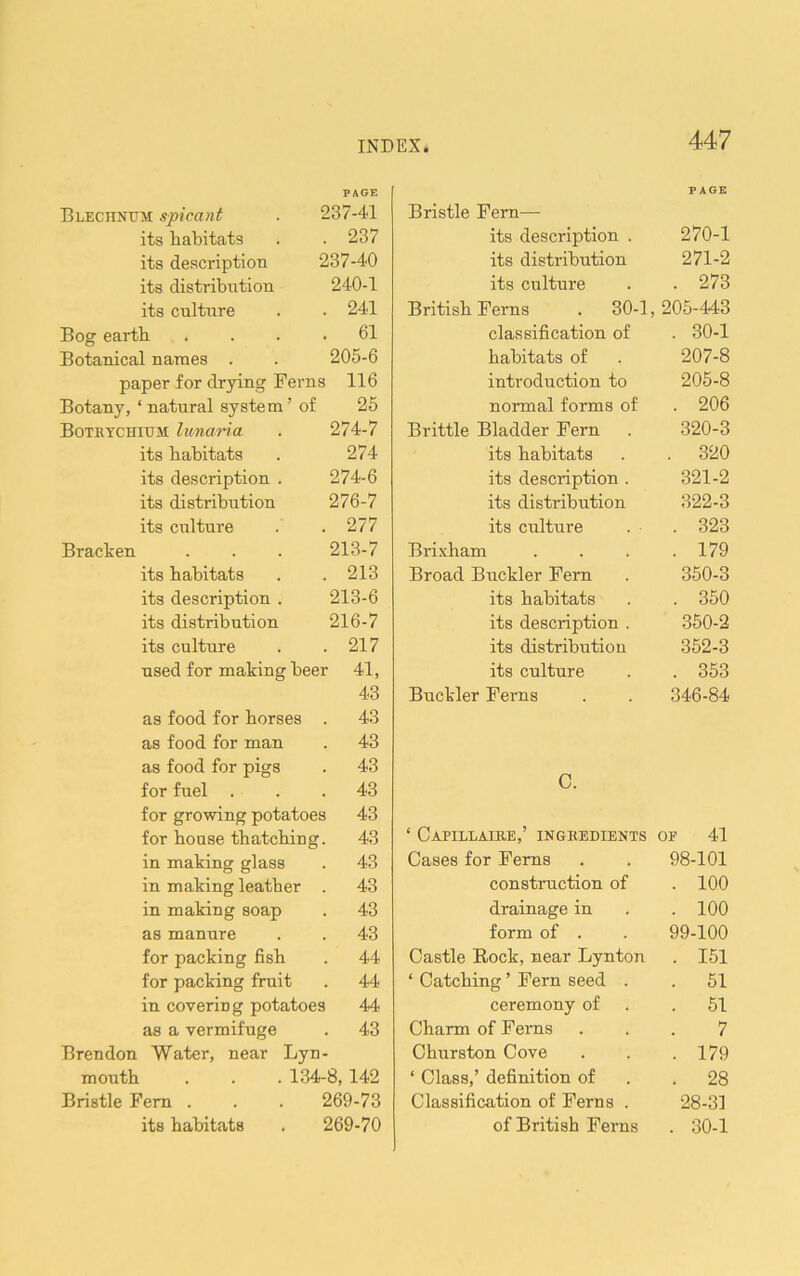 Blechntjm spirant PAGE 237-41 its habitats . 237 its description 237-40 its distribiition 240-1 its culture . 241 Bog earth . 61 Botanical names . 205-6 paper for drying Ferns 116 Botany, ‘ natural system’ of 25 Botkychium lunaria 274-7 its habitats 274 its description . 274-6 its distribution 276-7 its CTilture . 277 Bracken 213-7 its habitats . 213 its description . 213-6 its distribution 216-7 its culture . 217 used for making beer 41, 43 as food for horses . 43 as food for man . 43 as food for pigs . 43 for fuel . . 43 for growing potatoes 43 for bouse thatching . 43 in making glass . 43 in making leather . 43 in making soap . 43 as manure . 43 for packing fish . 44 for packing fruit . 44 in covering potatoes 44 as a vermifuge . 43 Brendon Water, near Lyn - month . . . 134-8, 142 Bristle Fern . 269-73 its habitats 269-70 Bristle Fern— PAGE its description . 270-1 its distribution 271-2 its culture . 273 British Ferns . 30-1, 205-443 classification of . 30-1 habitats of 207-8 introduction to 205-8 normal forms of . 206 Brittle Bladder Fern 320-3 its habitats . 320 its description . 321-2 its distribution 322-3 its culture . 323 Brixham . 179 Broad Buckler Fern 350-3 its habitats . 350 its description . 350-2 its distribution 352-3 its culture . 353 Buckler Ferns 346-84 c. ‘ Capillaire,’ ingredients OE 41 Cases for Ferns 98-101 construction of . 100 drainage in . 100 form of . 99-100 Castle Rock, near Lynton . 151 ‘ Catching ’ Fern seed . . 51 ceremony of . 51 Charm of Ferns 7 Churston Cove . 179 ‘ Class,’ definition of . 28 Classification of Ferns . 28-31 of British Ferns . 30-1