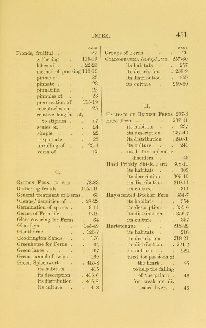 PAGE PAGE Fronds, fruitful . 27 Groups of Ferns . 29 gathering 115-19 Gymnogramma leptophylla 257-60 lobes of . . 22-23 its habitats 257 method of pressing 118-19 its description 258-9 pinnae of 23 its distribution 259 pinnate . 23 its culture 259-60 pinnatifid 22 pinnules of 23 preservation of 115-19 TT receptacles on 25 J±. relative lengths of. Habitats of British Ferns 207-8 to stipides . 27 Hard Fern . 237-41 scales on 24 its habitats 237 simple 22 its description 237-40 tri-pinnate 23 its distribution . 240-1 unrolling of . . 23-4 its culture . 241 veins of . 25 used for splenetic disorders 45 Hard Prickly Shield Fern 308-11 G. its habitats . 309 its description 309-10 Garden, Ferns in tue . 78-83 its distribution 310-11 Gathering fronds 115-119 its culture. . 311 General treatment of Ferns . 63 Hay-scented Buckler Fern . 354-7 ‘ Genus,’ definition of . . 28-29 its habitats . 354 Germination of spores . . 9-11 its description . 355-6 Germs of Fern life . 9-12 its distribution . 356-7 Glass covering for Ferns 64 its culture . 357 Glen Lyn 145-49 Hartstongue 218-22 Glenthorne . 125-7 its habitats . 218 Goodrington Sands . 176 its description 218-21 Greenhouse for Ferns . 64 its distribution . 221-2 Green lanes . . 167 its culture . 222 Green tunnel of twigs . . 169 used for passions of Green Spleenwort . 415-8 the heart . 46 its habitats . 415 to help the failing its description . 415-6 of the palate 46 its distribution . 416-8 for weak or d] its culture . 418 seased livers 46