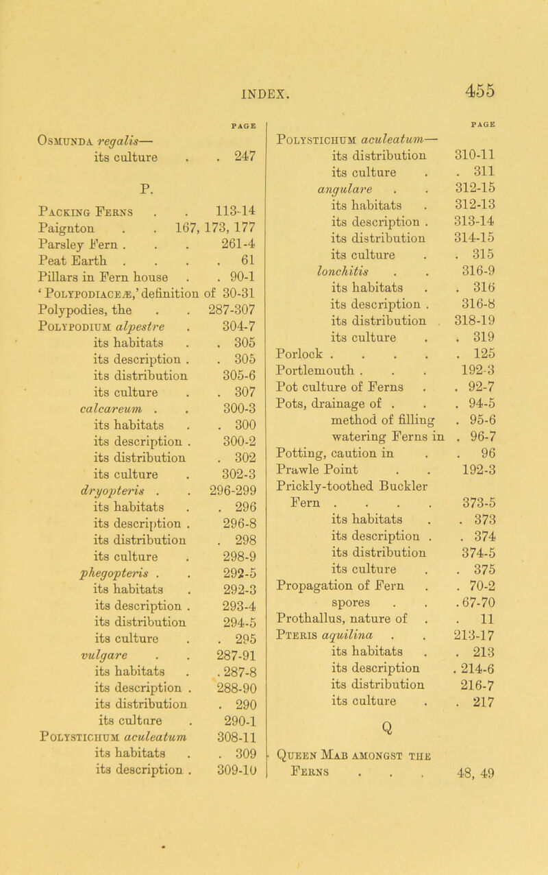 OsMUNDA regalis— PAGE its culture . 247 P. Packing Perns 11344 Paignton . . 167, 173,177 Parsley Fern . 261-4 Peat Earth . . 61 Pillars in Fern house . 90-1 ‘ PoLYPODiACE^,’ definition of 30-31 Polypodies, the 287-307 Polypodium alpestre 304-7 its habitats . 305 its description . . 306 its distribution 305-6 its culture . 307 calcar eum . 300-3 its habitats . 300 its description . 300-2 its distribution . 302 its culture 302-3 dryojiteris . 296-299 its habitats . 296 its description . 296-8 its distribution . 298 its culture 298-9 phegopteris . 292-5 its habitats 292-3 its description . 293-4 its distribution 294-5 its culture . 295 vulgare 287-91 its habitats . 287-8 its description . 288-90 its distribution . 290 its culture 290-1 PoLYSTiciiUM aculeatum 308-11 its habitats . 309 its description . 309-10 PAGE PoLYSTiCHUM aculeatum— its distribution 310-11 its culture . 311 angulare 312-15 its habitats 312-13 its description . 313-14 its distribution 314-15 its culture . 315 lonchitis 316-9 its habitats . 316 its description . 316-8 its distribution . 318-19 its culture . 319 Porlock .... . 125 Portlemouth . 192-3 Pot culture of Ferns . 92-7 Pots, drainage of . . 94-6 method of filling . 95-6 watering Perns in . 96-7 Potting, caution in . 96 Prawle Point 192-3 Prickly-toothed Buckler Pern .... 373-5 its habitats . 373 its description . . 374 its distribution 374-5 its culture . 375 Propagation of Fern . 70-2 spores .67-70 Prothallus, nature of . 11 Pteris aquilina 213-17 its habitats . 213 its description . 214-6 its distribution 216-7 its culture . 217 Q Queen Mab amongst tue Feiins . . , 48, 49