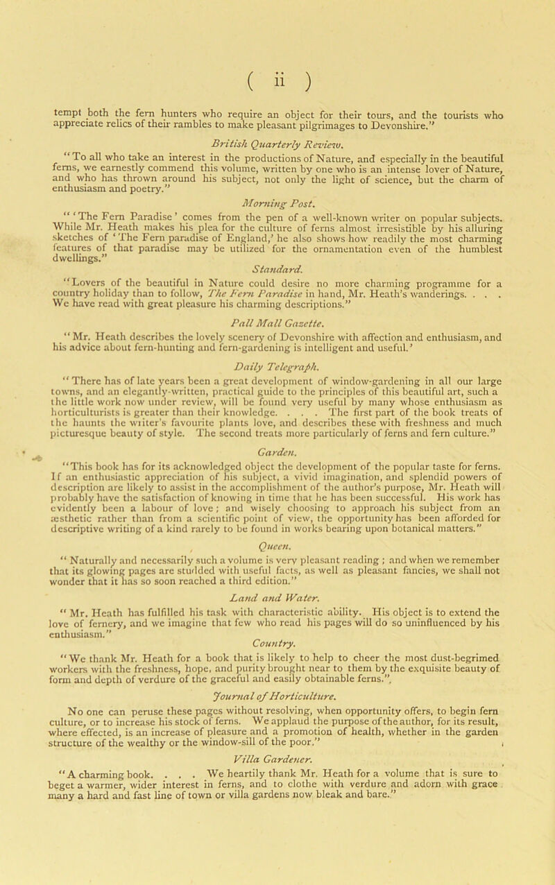 tempt both the fem hunters who require an object for their tours, and the tourists who appreciate relics of their rambles to make pleasant pilgrimages to Devonshire.” British Quarterly Review. **To all who take an interest in the productions of Nature, and especially in the beautiful ferns, we earnestly commend this volume, written by one who is an intense lover of Nature, and who has thrown around his subject, not only the light of science, but the charm of enthusiasm and poetry.” Morning Post. “ ‘The Fem Paradise ’ comes from the pen of a well-known writer on popular subjects. While Mr. Heath makes his plea for the culture of ferns almost irresistible by his alluring .sketches of ‘ The Fem paradise of England,’ he also shows how readily the most charming features of that paradise may be utilized for the ornamentation even of the humblest dwellings.” Standard. “Lovers of the beautiful in Nature could desire no more charming programme for a country holid.ay than to follow. The Rem Paradise in hand, Mr. Heath’s wanderings. . . . We have read with great pleasure his charming descriptions.” Pall Mall Gazette. “ Mr. Heath describes the lovely scenery of Devonshire with affection and enthusiasm, and his advice about fern-hunting and fern-gardening is intelligent and useful.’ Daily Telegraph. “There has of late years been a great development of window-gardening in all our large towns, and an elegantly-written, practical guide to the principles of this beautiful art, such a the little work now under review, will be found very useful by many whose enthusiasm as horticulturists is greater than their knowledge. . . . The first part of the book treats of the haunts the wiiter's favourite plants love, and describes these with freshness and much picturesque beauty of style. The second treats more particularly of ferns and fern culture.” Carden. “This book has for its acknowledged object the development of the popular taste for ferns. 1 f an cnthusia.stic appreciation of his .subject, a vivid imagination, and splendid powers of description are likely to assist in the accomplishment of the author’s purpose, Mr. Heath will probably have the .satisfaction of knowing in time that he has been successful. His work has evidently been a labour of love; and wisely choo.sing to approach his .subject from an testhctic rather than from a scientific point of view, the opportunity has been afforded for descriptive writing of a kind rarely to be found in works bearing upon botanical matters.” , Queen. “ Naturally and necessarily such a volume is very pleasant reading ; and when we remember that its glowing pages arc studded with useful fact.s, as well as pleasant fancies, we shall not wonder that it lias so soon reached a third edition.” Band and Water. “ Mr. Heath has fulfilled his task with characteristic ability. His object is to extend the love of fernery, and we imagine that few who read his pages will do so uninfluenced by his cntliusiasm.” Country. “We thank Mr. Heath for a book that is likely to help to cheer the most dust-begrimed workers with the freshness, hope, and purity brought near to them by the exquisite beauty of form and depth of verdure of the graceful and easily obtainable ferns.”. Jourtial of Horticulture. No one can peruse these pages without resolving, when opportunity offers, to begin fem culture, or to increase his stock of ferns. W e applaud the purpose of the author, for its result, where effected, is an increase of pleasure and a promotion of health, whether in the garden structure of the wealthy or the window-sill of the poor.” , Villa Gardener. “A charming book. . . . We heartily thank Mr. Heath for a volume that is sure to beget a warmer, wider interest in ferns, and to clothe with verdure and adorn with grace many a hard and fast line of town or villa gardens now bleak and bare.”