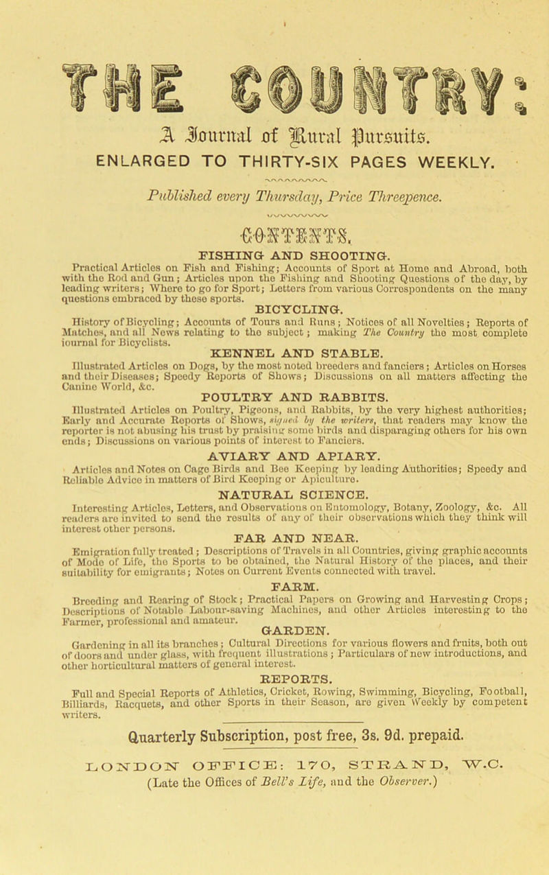 % % Jl Jountiil of y,uvnl fJuvooito. ENLARGED TO THIRTY-SIX PAGES WEEKLY. Published every Thursday, Price Threejpence. FISHING AND SHOOTING. Practical Articles on. Pish and Pishing; Accounts of Sport at Home and Abroad, both with the Rod and Gun; Articles upon the Pisliing and Shooting Questions of the day, by leading writers; Whore to go for Sport; Letters from various Correspondents on the many questions embraced by those sports. BICYCLING. History of Bicycling; Accounts of Tours and Runs; Notices of all Novelties; Reports of Matcho.s, and all Nows relating to the subject; making The Country the most complete journal for Bicyclists. KENNEL AND STABLE. Illustrated Articles on Dogs, by the most noted breeders and fanciers; Articles on Horses and their Diseases; Speedy Reports of Shows; Discussions on all matlox’s affecting the Canine World, &c. POULTRY AND RABBITS. Illustrated Articles on Poultry, Pigeons, and Rabbits, by the very highest authorities; Early and Accunito Reports of Shows, eiijiieU by the writers, that readers may know the reporter is not abusing his trust by praisituj some birds and disparaging others for his own ends; Discussions on various points of interest to Panciers. AVIARY AND APIARY. Articles and Notes on Cage Birds and Boo Keeping by loading Authorities; Speedy and Reliable Advice in matters of Bird Keeping or Apiculture. NATURAL SCIENCE. Interesting Articles, Letters, and Observations on Entomology, Botany, Zoology, &c. AU readers are invited to send the results of any of their observations which they think will interest other persons. EAR AND NEAR. Emigration fully treated ; Descriptions of Travels in all Countries, giving graphic accounts of Mode of Life, the Sports to bo obtained, the Natural History of the places, and their suitability for emigrants; Notes on Current Events oonnootod with travel. FARM. Breeding and Roaring of Stock; Practical Papers on Growing and Harvesting Crops; Descriptions of Notable Labour-saving Machines, and other Articles interesting to the Parmer, professional and amateur. GARDEN. Gardening in all its branches; Cultural Directions for various flowers and fruits, both out of doors and under gloss, with frequent illustrations; Particulars of new introductions, and other horticultural matters of general interest. REPORTS. Pull and Special Reports of Athletics, Cricket, Rowing, Swimming, Bicycling, Pootball, Billiards, Racquets, and other Sports in their Season, are given Weekly by competent writers. Quarterly Subscription, post free, 3s. 9d. prepaid. LONTDOlSr OPniniCE:: 170, STRA-ISTD, W.C. (Late tlie Offices of Bell’s Life, and the Observer.)