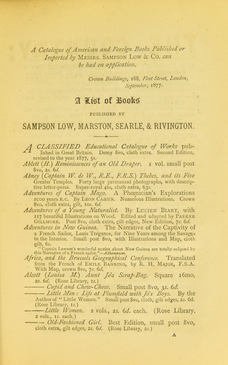 A Catalogue of American and Foreign Books Puhlished or Imported by Messrs. Sampson Low & Co. can be had on application. SAMPSON LOW, MARSTON, SEARLE, & RIYINGTON. CLASSIFIED Educatiofial Catalogue of Works pub- lished in Great Britain. Demy 8vo, cloth extra. Second Edition, revised to the year 1877, 5J. Ablett {F.) Reminiscences of an Old Draper, i vol. small post 8vo, 2s. bd. Abney (^Captain W. de W., R.E., F.R.S.) Thebes, and its Five Greater Temples. Forty large permanent photographs, with descrip- tive letter-press. Super-royal 4to, cloth extra, 63J. Adventures of Captam Mago. A Phoenician’s Explorations icoo years B.C. By Leon Cauun. Numerous Illustrations. Crown 8vo, cloth extra, gilt, los. 6d. Adventures of a Young Naturalist. By Lucien Biart, with 117 beautiful Illustrations on Wood. Edited and adapted by Parker Gillmore. Post 8vo, cloth extra, gilt edges. New Edition, yj. bd. Adventures in New Guinea. The Narrative of the Captivity of a French Sailor, Louis Tre'gance, for Nine Years among the Savages in the Interior. Small post 8vo, with Illustrations and Map, cloth gilt, 6x. Captain Lawson’s wonderful stories about New Guinea are totally eclipsed by this Narrative of a French ^sCC^axC'—Athentrum. Africa, and the Brussels Geographical Co7iference. Translated from the French of Emile Banning, by R. H. Major, F.S.A. With Map, crown 8vo, js. 6d. Alcott (^Louisa M.) Aufit fo'-s Scrap-Bag. Square i6mo, 2s. 6d. (Rose Library, ij.) Cupid afid Chow-Chow. Small post 8vo, 3L 6d. Little Men: Life at Plumfield with Jo's Boys. By the Author of “ Little Women.” Small post8vo, cloth, gilt edges, 2s. 6d. (Rose Library, u.) Little Women. 2 vols., 2s. 6d. each. (Rose Library. 2 vols., ij. each.) Old-Fashioned Girl. Best Edition, small post 8vo, cloth extra, gilt edges, 2s. 6d. (Rose Library, 2s.) Crenun Buildings, 188, Fleet Street, London, Septemba', ’i'icjl' a gist of -Boobs PUBLISHED BY A