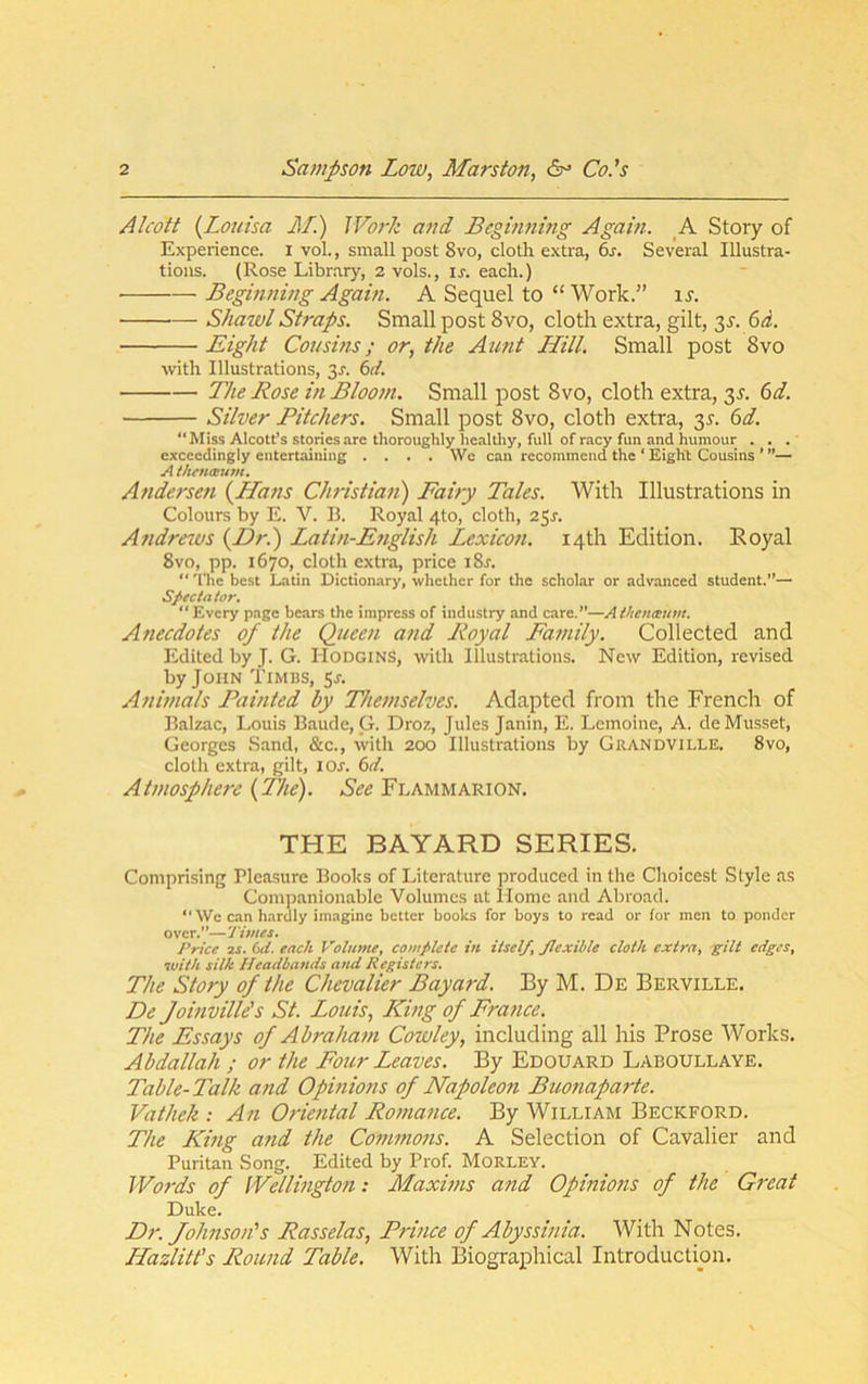 Alcott {^Louisa J/) Wo7-k and Beginnmg Again. A Story of Experience, i vol., small post 8vo, cloth extra, 6s. Several Illustra- tions. (Rose Libr.ary, 2 vols., is. each.) Beginning Agahi. A Sequel to “ Work.” is. Shazvl Straps. Small post 8vo, cloth extra, gilt, 3^. 6rf. Eight Cousins; or, the Aunt Hill. Small post 8vo with Illustrations, 3^. 6d. The Rose in Bloom. Small post 8vo, cloth extra, 3J. (sd. Silver Pitchers. Small post 8vo, cloth extra, 3^. 6d. “Miss Alcotes stories are thoroughly healtliy, full of racy fun and humour . . . exceedingly entertaining .... We can recommend the ‘ Eight Cousins ’ ”— A thtnaum. Andersen {Hans Christian) Fairy Tales. With Illustrations in Colours by E. V. B. Royal 4to, cloth, 25^. Andrews {Dr.) Latin-E7iglish Lexico7i. 14th Edition. Eoyal 8vo, pp. 1670, cloth extra, price i8r. “ 'I'he best Latin Dictionary, whether for the scholar or advanced student.”— Spectator. Every page bears the impress of industry and care.”—AVtcnamm. Atiecdotes of the Queen atid Royal Family. Collected and Edited by J. G. HodginS, with Illustrations. New Edition, revised by John Timbs, 5^. Atiittials Paitited by Thettiselves. Adapted from the French of Balzac, Louis Baude, G. Droz, Jules Janin, E. Lemoine, A. de Musset, Georges Sand, &c., with 200 Illustrations by Grandville, 8vo, cloth extra, gilt, 10s. 6d. Aittiosphere {The). See Flammarion. THE BAYARD SERIES. Comprising Pleasure Boohs of Literature produced in the Choicest Style as Companionable Volumes at llome and Abroad.  We can hardly imagine better books for boys to read or for men to ponder over.”—Times. Price 2S. (id. each Volume, complete in itself, flexible cloth extra, gilt edges, with silk Headbands and Registers. The Story of the Chevalier Bayard. By M. De Berville. De Joinville's St. Louis, King of France. The Essays of Abraham Cowley, including all his Prose Works. Abdallah ; or the Four Leaves. By Edouard Laboullaye. Table-Talk and Opinions of Napoleon Buonaparte. Vathek : An Oriental Romance. By William Beckford. The King and the Commons. A Selection of Cavalier and Puritan Song. Edited by Prof. Morley. JVo7-ds of Wellington: Maxims and Opinions of the Gi'cat Duke. Dr. Johnson's Rasselas, Prince of Abyssinia. With Notes. Hazlitt’s Round Table. With Biographical Introduction.