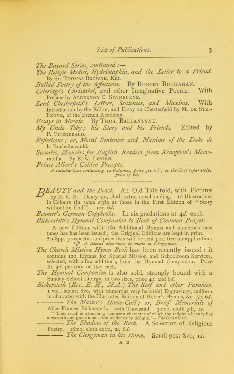 The Bayard Series, continued:— The Religio Medici, Hydriotaphia, a7id the Letter to a Friend. By Sir Thomas Browne, Knt. Ballad Poetry of the Affections. By Robert Buchanan. Coleridge's Christabel, and other Imaginative Poems. With Preface by Algernon C. Swinburne. Lord Chesterfield's Letters, Sentences, and Maxims. With Introduction by the Editor, and Essay on Chesterfield by M. DE Ste.- Beuve, of the French Academy. Essays m Mosaic. ByTnos. Ballantyne. My Uncle Toby; his Story a:id his Friends. Edited by P. Fitzgerald. Refiecimis; or. Moral Sentences and Maxhns of the Duke de la Rochefoucauld. Socrates, Memoirs for English Readers from Xenophoji's Memo- rabilia. By Edw. Levien. Prmce Albert's Golden Precepts. A suitable Case containing 12 P^olumes, price 31?. C./ ; or tJu Case separately^ price 35. 6^. TDEAUTYand the Beast. An Old Tale told, with Pictures by E. V. B. Demy 4to, cloth extra, novel binding. lo Illustrations in Colours (in same style as those in the First Edition of “Story without an End”). 12s. 6d. Beumers German Copybooks. In six gradations at \d. each. Bickersteth’s Hymnal Companion to Book of Coimnon Prayer. A new Edition, with 160 Additional Hymns and numerous new tunes has has been issued; the Original Editions are kept in print. An 8pp. prospectus and price lists will be sent post free on application. *,* A liberal allmvance is made to Clergymen. The Church Mission Hymn Book has been recently issued : it contains 120 Hymns for Special Mission and Schoolroom Services, selected, with a few additions, from the Hymnal Companion. Price 8a ifi. per 100. or i^d. each. The Hymnal Companion is also sold, strongly bound with a Sunday-School Liturgy, in two sizes, price ifi. and Zd. Bickersteth {Rev. E. H, MA.) The Reef and other Parables. I vol., square 8vo, with numerous very beautiful Engravings, uniform in character with the Illustrated Edition of Heber’s Hymns, &c., 7a (sd. The Master’s Home-Call; or. Brief Memorials of Alice Frances Bickersteth. 20th Thousand. 321110, cloth gilt, ia “ They recall in a touching manner a character of which the religious beauty has a warmth and grace almost too tender to be definite.”—The Guardian. The Shadow of the Rock. A Selection of Religious Poetry. i8mo, cloth extra, 2a 6^7. The Clergyman in his LLome. Small post 8vo, u. A 2