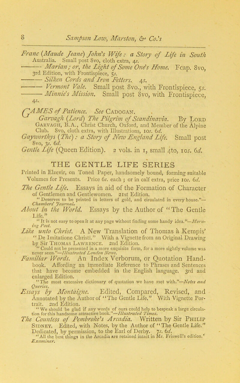 Franc {Maude Jeane) JoJm's Wife: a Story of Life in South Australia. Small post Svo, cloth extra, 4^. Marian; or, the Light of Some One's Home. Fcap. Svo, 3rd Edition, with Frontispiece, 5^. Silken Cords and Lron Fetters. 45'. Vermont Vale. Small post 8vo., with Frontispiece, 5^. Miimie's Mission. Small post 8vo, with Frontispiece, 4J. AMES of Patience. Cadogan. Garvagh {Lord) The Pilgrim of Scandmavia. By Lord Garvagh, B.A., Christ Church, Oxford, and Member of the Alpine Club. Svo, cloth extra, with Illustrations, lOr. i>d. Gayworthys {The): a Stoty of Ne%o England Life. Small post Svo, 3x. (id. Gentle Life (Queen Edition). 2 vols. in i, small 4to, loj. (id. THE GENTLE LIFE SERIES Printed in Elzevir, on Toned Paper, handsomely bound, forming suitable Volumes for Presents. Price 6s. each ; or in calf extra, price lOr. 6d. The Gentle Life. Essays in aid of the Formation of Character of Gentlemen and Gentlewomen. 21st Edition. “ Deserves to be printed in letters of gold, and circulated in every house.”— Chambers’ youmaU About in the World. Essays by the Author of “The Gentle Life.” “ It is not easy to open it at any page without finding some handy idea.’’—Morn- ing Post. Like unto Christ. A New Translation of Thomas a, Kempis’ “ De Imitatione Christi.” With a Vignette from an Original Drawing by Sir Thomas Lawrence. 2nd Edition.  Could not be presented in a more exquisite form, for a more sightly volume was never seen.”—Illustrated London Nesvs. Familiar Words. An Index Verborum, or Quotation Fland- book. Affording an immediate Reference to Phrases and Sentences that have become embedded in the English language. 3rd and enlarged Edition. “The most extensive dictionary of quotation we have met with.”—Notes and Queries, Essays by Montaigne. Edited, Compared, Revised, and Annotated by the Author of “The Gentle Life.” With Vignette Por- trait. 2nd Edition. “ We should be glad if any words of ours could help to bespeak a large circula- tion for this handsome attractive book.”—Illustrated Times. The Countess of Pembroke's Arcadia. Written by Sir Philip Sidney. Edited, with Notes, by the Author of “The Gentle Life.” Dedicated, by permission, to the Earl of Derby. 7j. 6d. “All the best things in the Arc.adia are retained int.act in Mr. Friswell’s edition.’’ Examiner.