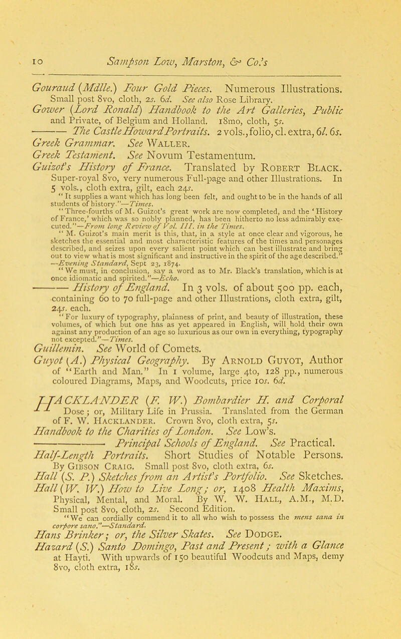 Gouraud [Mdlle.) Four Gold Pieces. Numerous Illustrations. Small post 8vo, cloth, 2j. (id. See also Rose Library. Gower {Lord Ronald) Handbook to the Art Galle7'ies, Public and Private, of Belgium and Holland. i8mo, cloth, 5r. The Castle Howard Portraits. 2 vols., folio, cl. extra, 6/. 6s. Greek Grammar. See Waller. Greek Testatnent. See Novum Testamentum. Guizofs History of France. Translated by Robert Black. Super-royal 8vo, very numerous Full-page and other Illustrations. In 5 vols., cloth extra, gilt, each 24J. It supplies a want which has long been felt, and ought to be in the hands of all students of history.”—Times. “Three-fourths of M. Guizot’s great work are now completed, and the ‘History of France,’which was so nobly planned, has been hitherto no less admirably e.\e- cuted.”—From long Revic^u of Vol. III. in the Times. “ M. Guizot’s main merit is this, that, in a style at once clear and vigorous, he sketches the essenli.al and most characteristic features of the times and personages described, and seizes upon every salient point which c.an best illustrate and bring out to view what is most significant and instructive in the spirit of the age described.” —Evening Standard, Sept 23, 1874. “We must, in conclusion, say a word as to Mr. Black’s translation, which is at once idiomatic and spirited.”—Echo. History of England. In 3 vols. of about 500 pp. each, containing 60 to 70 full-page and other Illustrations, cloth extra, gilt, 24s. each. “ For luxury of typography, plainness of print, and beauty of illustration, these volumes, of which but one has as yet appeared in English, will hold their own against any production of an age so luxurious as our own in everything, typography not excepted.”—Times. Guillemin. See World of Comets. Guyot {A.) Physical Geography. By Arnold Guyot, Author of “Earth and Man.” In I volume, large 4to, 128 pp., numerous coloured Diagrams, Maps, and Woodcuts, price lOs. 6d, T.TACICT^ANDER {F. W.) Bombardier H. and Corporal Dose; or. Military Life in Prussia. Translated from the German of F. W. Hacki.ander. Crown 8vo, cloth extra, 5j. Handbook to the Charities of I.ondon. See Low’s. Principal Schools of England. See Practical. Half-Length Portraits. Short Studies of Notable Persons. By Gibson Craig. Small post 8vo, cloth extra, 6s. LLall {S. P.) Sketches from an Artist’s Portfolio. See Sketches. LLall {W. JV.) LLow to Live Long; or, 1408 Health Maxims, Physical, Mental, and Moral. By W. W. Hall, A.M., M.D. Small post 8vo, cloth, 2s. Second Edition. “ We can cordially commend it to all who wish to possess the 7ttens Sana in corpore sano.—Standard. LLans Brinker; or, the Silver Skates. See Dodge. Hazard {S) Santo Domingo, Past and Present; with a Glance at Hayti. With upwards of 150 beautiful Woodcuts and Maps, demy 8 VO, cloth extra, i8r.