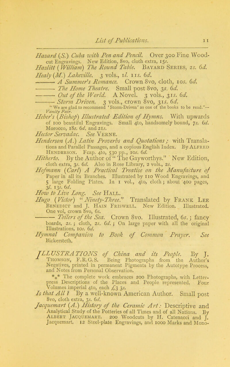 Hazard {Si) Cuba with Pen and Pencil. Over 300 Fine Wood- cut Engravings. New Edition, 8vo, cloth extra, i$s. Hazlitt (IVilliam) The Round Table. Bayard Series, 2s. 6d. Healy{M.) Lakeville. 3 vols., i/. 115-. (sd. A Summer’s Ro?nance. Crown 8vo, cloth, loj. 6d. The Home Theatre. Small post 8vo, 3^. (sd. Out of the World. A Novel. 3 vols., 31^. bd. Storm Driven. 3 vols., crown 8vo, 31J. (>d. “ We are glad to recommend ‘ Storm-Driven’ as one of the books to be read.— Vanity Fair. Heber's {Bishop) Illustrated Edition of Hymns. With uiDwards of 100 beautiful Engravings. Small 4to, handsomely bound, 7r. i>d. Morocco, iSr. 6tf. and2ij-. Hector Servadac. See Verne. Henderson {A.) Latin Proverbs and Quotations; with Transla- tions and Parallel Passages, and a copious English Index. By Alfred Henderson. Fcap. 410, 530 pp., icw. bd. Hitherto. By the Author of “ The Gayworthys.” New Edition, cloth extra, 3J. (id. Also in Rose Library, 2 vols., 2s. Hofmanti {Cart) A Practical Treatise on the Manufacture of Paper in all its Branches. Illustrated by no Wood Engravings, and 5 large Folding Plates. In i vol., 410, cloth; about 400 pages, 3/. I3J-. (id. How to Live Long. See Hall. Hugo {Victor) “ Ninety-ThreeP Translated by Frank Lee Benedict and J. Hain Friswell. New Edition. Illustrated. One vol, crown 8vo, 6r. Toilers of the Sea. Crown 8vo. Illustrated, 6r.; fancy boards, 2s. ; cloth, 2s. 6d. ; On large paper with all the original Illustrations, iol 6d. Hymnal Cotnpanion to Book of Common Prayer. See Bickerstcth. ILLUSTRATIONS of China and its People. By J. Thomson, F.R.G.S. Being Photographs from the Author’s Negatives, printed in permanent Pigments by the Autotype Process, and Notes from Personal Observation. The complete work embraces 200 Photographs, with Letter- press Descriptions of the Places and People represented. Four Volumes imperial 4to, each ,1^3 3r. Is that All I By a well-known American Author. Small post 8vo, cloth extra, 3r. (id. Jacquemart {A.) History of the Ceramic Art: Descriptive and Analytical Study of the Potteries of all Times and of all Nations. By Albert Jacquemart. 200 Woodcuts by H. Catenacci and J, Jacquemart, 12 Steel-plate Engravings, and 1000 Marks and Mono-