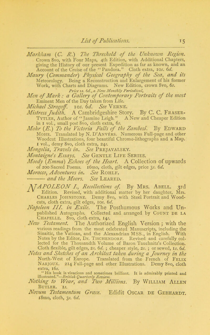 Markham (C. Ri) The Threshold of the Unknoiun Region. Crown 8VO, with Four Maps, 4th Edition, with Additional Chapters, giving the History of our present Expedition as far as known, and an Account of the Cruise of the “ Pandora.” Cloth extra, 10s. 6ct. Maury [Cof/unander) Physical Geography of the Sea, and its Meteorology. Being a Reconstruction and Enlargement of his former Work, with Charts and Diagrams. New Edition, crown 8vo, 6r. Price zs. Cd., a New Mo?ithly Periodical^ Men of Mark: a Gallery of Conte7nporafy Portraits of the most Eminent Men of the Day taken from Life. Michael Strogoff. loj. 6d. See Verne. Mistress Judith. A Cambridgeshire Story. By C. C. Fraser- Tytler, Author of “Jasmine Leigh.” A New and Cheaper Edition in I vol., small post 8vo, cloth extra, 6s. Mohr (P.) To the Victoria Falls of the Zambesi. By Edward Mohr. Translated by N. D’AnvErs. Numerous Full-page and other Woodcut Illustrations, four beautiful Chromo-lithographs and a Map. I vol., demy 8vo, cloth extra, 24^. Mongolia, Travels in. See Prejavalsky. Montaignds Essays. See Gentle Life Series. Moody {Enwid) Echoes of the Hea^-t. A Collection of upwards of 200 Sacred Poems. i6mo, cloth, gilt edges, price 3J. 6d. Morocco, Advetttures in. See Rohlf. and the Moors. See Beared. APOLEON I., Recollections of By Mrs. Abell. 3rd ' Edition. Revised, with additional matter by her daughter, Mrs. Charles Johnstone. Demy 8vo, with Steel Portrait and Wood- cuts, cloth extra, gilt edges, 10s. 6d. Napoleon III. in Exile. The Posthumous Works and Un- published Autographs. Collected and arranged by Count de la Chapelle. 8vo, cloth extra, 14J. New Testament. The Autliorized English Version ; with the various readings from the most celebrated Manuscripts, including the Sinaitic, the Vatican, and the Alexandrian MSS., in English. With Notes by the Editor, Dr. Tischendorf. Revised and carefully col- lected for the Thousandth Volume of Baron Tauchnitz’s Collection. Cloth flexible, gilt edges, 2r. 6d. ; cheaper style, is. ; or sewed, i j. 6d. Notes and Sketches of a7i Architect taken dtirmg a Journey in the North-West of Europe. Translated from the French of Felix Narjoux. 214 Full-page and other Illustrations. Demy 8vo, cloth extra, i6s. “His book is vivacious and sometimes brilliant. It is admirably printed and illustrated.”—British Quarterly Reviesu. Nothing to Wear, and Two Milliotis. By William Allen Butler, ij. Novu77i Testamentutn Greece. Edidit Oscar de Gebhardt. l8mo, cloth, 3r. 6d.