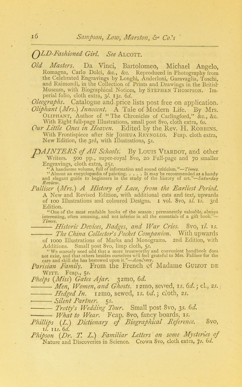 (^LD-Fashioned Girl. See Alcott, Old Masters. Da Vinci, Bartolomeo, Michael Angelo, Romagna, Carlo Dolci, &c., &c. Reproduced in Photography from the Celebrated Engravings by Longhi, Anderloni, Garavaglia, Toschi, and Raimondi, in the Collection of Prints and Drawings in the British Museum, with Biographical Notices, by Stephen Thompson. Im- perial folio, cloth extra, 3/. I3j-. 6(/. Oleographs. Catalogue and .price lists post free on application. OUpha7it {Mrs.) Innocent. A Tale of Modern Life. By Mrs. Oliphant, Author of “ The Chronicles of Carlingford,” &c., &c. With Eight full-page Illustrations, small post 8vo, cloth extra, 6j. Our Little Ones in ILeaveti. Edited by the Rev. H. Robbins. With Frontispiece after Sir Joshua Reynolds. Fcap. cloth extra. New Edition, the 3rd, with Illustrations, Sr. T)ALNTERS of All Schools. By Louis Viardot, and other Writers. 500 pp., super-royal 8vo, 20 Full-page and 70 smaller Engravings, cloth extra, 25^. “A hand-some volume, full of inform.atiou and sound criticism.”—Times. “Almost an encyclopaedia of painting It may be recommended as a handy and elegant guide to beginners in the study of the history of art.”—Saturday Review. Falliser {Mrs.) A LListory of Lace, from the Earliest Period. A New and Revi.sed Edition, with additional cuts and text, upwards of 100 Illustrations and coloured Designs, i vol. 8vo, \l. ir. 3rd Edition. “ One of the most readable books of tbc season ; permanently valuable, always interesting, often amusing, and not inferior in all the essentials of a gift book.”— Times. Historic Devices, Badges, and War Cries. 8vo, i/. tt. The China Collector's Pocket Cojupanion. With upwards of 1000 Illustrations of Marks and Monograms. 2nd Edition, with Additions. Small post 8vo, limp cloth, ^s.  We sc.arcely need add that a more trustworthy and convenient handbook does not exist, and that others besides ourselves will feel grateful to Mrs. Palliscr for the care and skill she has bestowed upon it.”—Academy. Parisian Family. From the French of Madame Guizot de Witt. Fcap., Sr. Phelps {Miss) Gates Ajar. 32mo, 6t/. Meti, Wotnen, and Ghosts. lamo, se\ved, ir. (od.; cl., 2s. j LLedged Ln. i2mo, sewed, it. bd.] ct'oth, 2s. ■ Silent Partner. 55. Trotty’s Wedding Tour. Small post 8vo, 3T. bd. What to Wear. Fcap. 8vo, fancy boards, it. Phillips {L.) Dictionaiy of Biographical Reference. 8vo, i/. IIJ. bd. Phipson {Dr. T. L.) Familiar Letters on some Mysteries of Nature and Discoveries in Science. Crown 8vo, cloth extra, 'js. 6d.