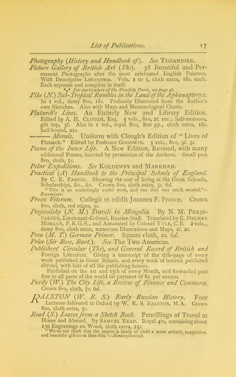 Photography {History and Handbook of). See Tissandier. Picture Gallery of British Art {The). 38 Beautiful and Per- manent Photogi'aphs after the most celebrated English Painters. With Descriptive Letterpress. Vols. I to 5> cloth extra, l8^. each. Each separate and complete in itself. For particulars of the Monthly Parts, see page 46. Pike {N.) Sub-Tropical Rambles in the Land of the Aphanapteryx. In I vol., demy 8vo, i8r. Profusely Illustrated from the Author’s own Sketches. Also with Maps and Meteorological Charts. Plutarch's Lives. An Entirely New and Library Edition. Edited by A. H. Clough, Esq. 5 vols., 8vo, 7.1. loj.; half-morocco, gilt top, 3/. Also in i vol., royal 8vo, 800 pp., cloth extra, i8j-. half-bound, 21s. Morals. Uniform with Clough’s Edition of “ Lives of Plutarch.” Edited by Professor Goodwin. 5 vols., 8vo, 3/. 31-. Poems of the Tuner Life. A New Edition, Revised, with many additional Poems, inserted by permission of the Authors. Small post 8vo, cloth, 5J‘- Polar Expeditions. See Koldewey and Markham. Practical {A) LLandbook to the Principal Schools of England. By C. E. Pascoe. Showing the cost of living at the Great Schools, Scholarships, &c., &c. Crown 8vo, cloth extra, 3j. i>d. ** This is an exceedingly useful work, and one that was much wanted/*— Examiner, Preces Veterum. Collegit et edidit Joannes F. France. Crown 8vo, cloth, red edges, Prejevalsky {N. M.) Travels in Mongolia. By N. M. Preje- VALSKY, Lieutenant-Colonel, Russian Staff. Translated by E. Delmar Morgan, F.R.G.S., and Annotated by Colonel Yule, C.B. 2 vols,, demy 8vo, cloth extra, numerous Illustrations and Maps, 2/. 2s. LTeu {M. T.) German Primer. Square cloth, zs. 6d. Price {Sir Rose, Bart). See The Two Americas. Publisher^ Circular {The), and General Record of British and Foreign Literature. Giving a transcript of the title-page of every work published in Great Britain, and every work of interest published abroad, with lists of all the publishing-houses. Published on the ist and 15th of every Month, and forwarded post free to all parts of the world on payment of 8^. per annum. Purdy {W.) 2'he City Life, a Review of Pinance and Commerce. Crown 8vo, cloth, is. 6ci. TDALSTON {IV. R. S.) Early Russian History. Four Lectures delivered at Oxford by W. R. S. Ralston, M. A. Crown 8vo, cloth extra, Sr. Read {S.) Leaves from a Sketch Book. Pencillings of Travel at Home and Abroad. By Samuel Read. Royal 410, containing about 130 Engravings on Wood, cloth extra, 2Sr. “We do not think that the season is likely to yield a more artistic, suggestive, and beautiful gift-book than this.’’—Nonconformist.