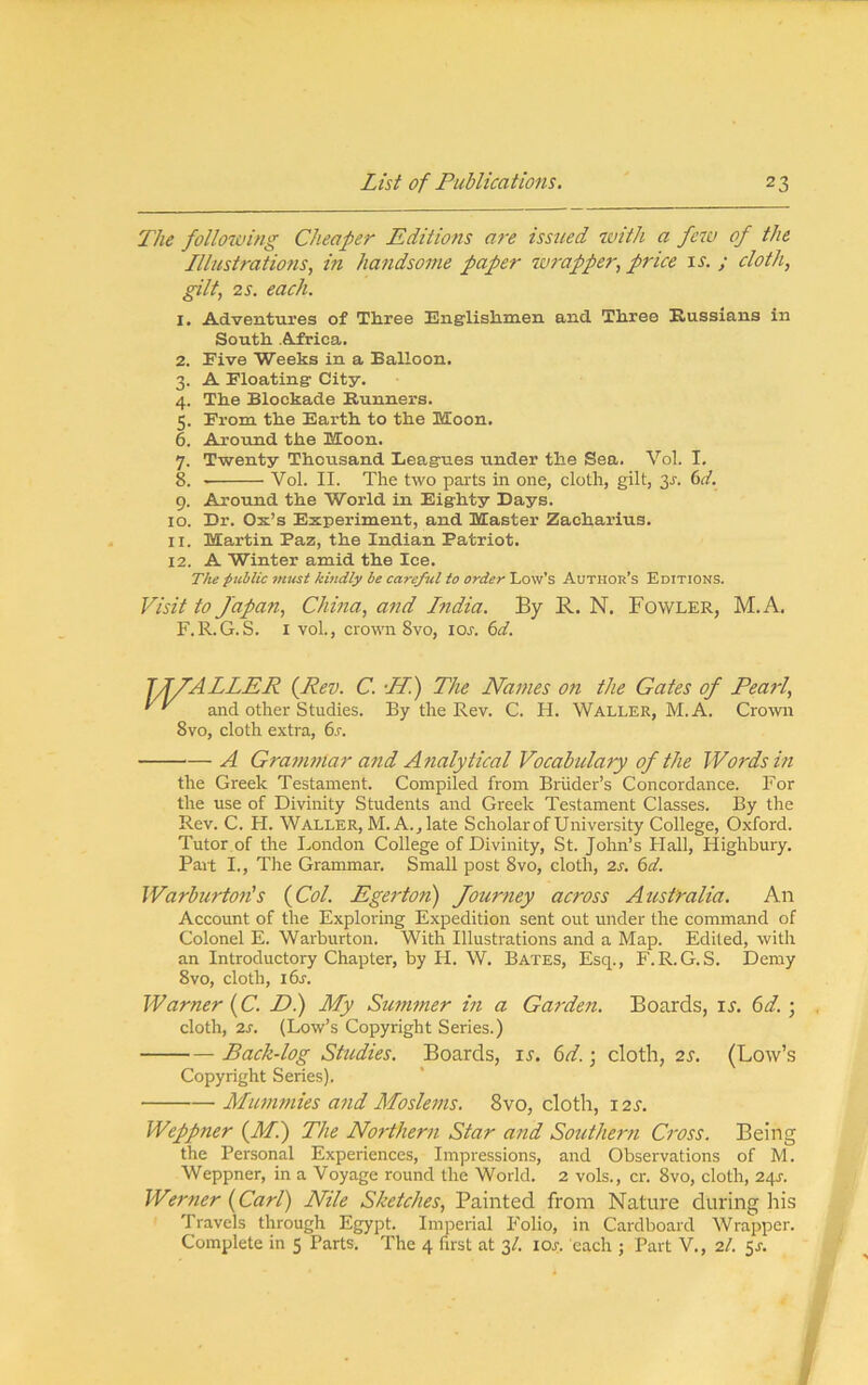 The following Cheaper Editions are issued wtth a few of the Illustrations, m handsome paper wrapper, price u. / cloth, gilt, 2s. each. 1. Adventures of Three Englishmen and Three Kussians in South Africa. 2. Five Weeks in a Balloon. 3. A Floating City. 4. The Blockade Banners. 5. From the Earth to the Moon. 6. Around the Moon. 7. Twenty Thousand Leagues under the Sea. Vol. I. 8. Vol. II. The two parts in one, cloth, gilt, 3^. 6c/. 9. Around the World in Eighty Days. 10. Dr. Ox’s Experiment, and Master Zacharius. 11. Martin Paz, the Indian Patriot. 12. A Winter amid the Ice. The public fmist kindly be careful to order Low’s Author’s Editions. Visit to Japan, China, and India. By R. N. Fowler, M.A. F.R.G.S. I vol., crown 8vo, lor. 6c/. TIIALLER (Pev. C. •Hi) The Names on the Gates of Pearl, and other Studies. By the Rev. C. H. Waller, M.A. Crown 8vo, cloth extra, 6s. A Granintar and Analytical Vocabulary of the Words in the Greek Testament. Compiled from Briider’s Concordance. For the use of Divinity Students and Greek Testament Classes. By the Rev. C. H. Waller, M. A., late Scholar of University College, Oxford. Tutor of the London College of Divinity, St. John’s Hall, Highbury. Part I., The Grammar. Small post 8vo, cloth, 2s. 6d. Warburtolis {Col. Egerton) Journey across Australia. An Account of the Exploring Expedition sent out under the command of Colonel E. Warburton. With Illustrations and a Map. Edited, with an Introductory Chapter, by H. W. Bates, Esq., F.R.G.S. Demy 8VO, cloth, i6r. Warner {C. Di) My Summer in a Garden. Boards, il 6d.; cloth, 2s. (Low’s Copyright Series.) Back-log Studies. Boards, u. 6d.; cloth, 2s. (Low’s Copyright Series). Mummies and Moslems. 8vo, cloth, X2S. Weppner {Mi) The Northern Star and Southern Cross. Being the Personal Experiences, Impressions, and Observations of M. Weppner, in a Voyage round the World. 2 vols., cr. 8vo, cloth, 24s. Werner {Carl) Nile Sketches, Painted from Nature during his Travels through Egypt. Imperial Folio, in Cardboard Wrapper. Complete in 5 Parts. The 4 first at 3/. lOr. each ; Part V., 2/. 5s. a