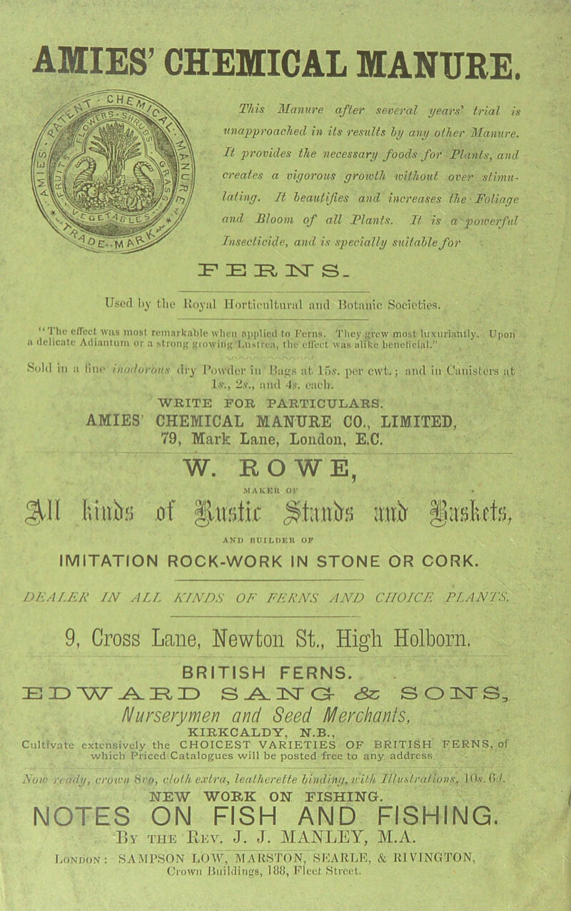 AMIES’ CHEMICAL MANURE. This Manure after several years' trial is unapproaclied in Us results hy any other Manure. It provides the necessary foods for Tlants, and creates a vigorous groivth without over stimu- lating. It heauUJies and increases the Foliage and Flooni of all Plants. It is a powerful Insecticide, and is specially suitahlefor F E 1ST S_ Used by the Uoyiil IJortieulturiil and Uotanic Soeicties. “T he elTecl was most remarkable when applied to t'erns. They ({rew’ most luxiirianlly. Upon a delicate Adianlnm or a stronp; giowin|{ l.nslrea, the ciroet was alike bcnelicial.” Sold in a line inodorous dry I’owder in liaos at 15s. per cwt. j and in Canisters at I.V., 2.V., and 4,s. each. WRITE FOR FARTICULARS. AMIES’ CHEMICAL MANURE CO., LIMITED, 79, Mark Lane, London, E.C. W. R O WE, MAKKU OF AND HUILDKU OP IMITATION ROCK-WORK IN STONE OR CORK. DFALEF IN AU. KINDS OF FERNS AND CHOICE PLANTS. 9, Cross Lane, Newton St., High Holborn. BRITISH FERNS. eSc S01>TS, Nurserymen and Seed Merchants, KIRKCALDY, N.B., Cultivate extensively the CHOICEST VARIETIES OF BRITISH FERNS, of which Priced Catalogues will be posted free to any address Now ready, crown 8ro, cloth e.vtra, leatherette binding, with Illu.drations, lO.v.ti /. NEW WORK ON FISHING. NOTES ON FISH AND FISHING. liv TUE Rev. J. J. MANLEY, M.A. Lonpon: samp,son LOW, MARSTON, SKARLE, & RI VINGTON, Crown Buildings, lfJ8, ]flect Street.