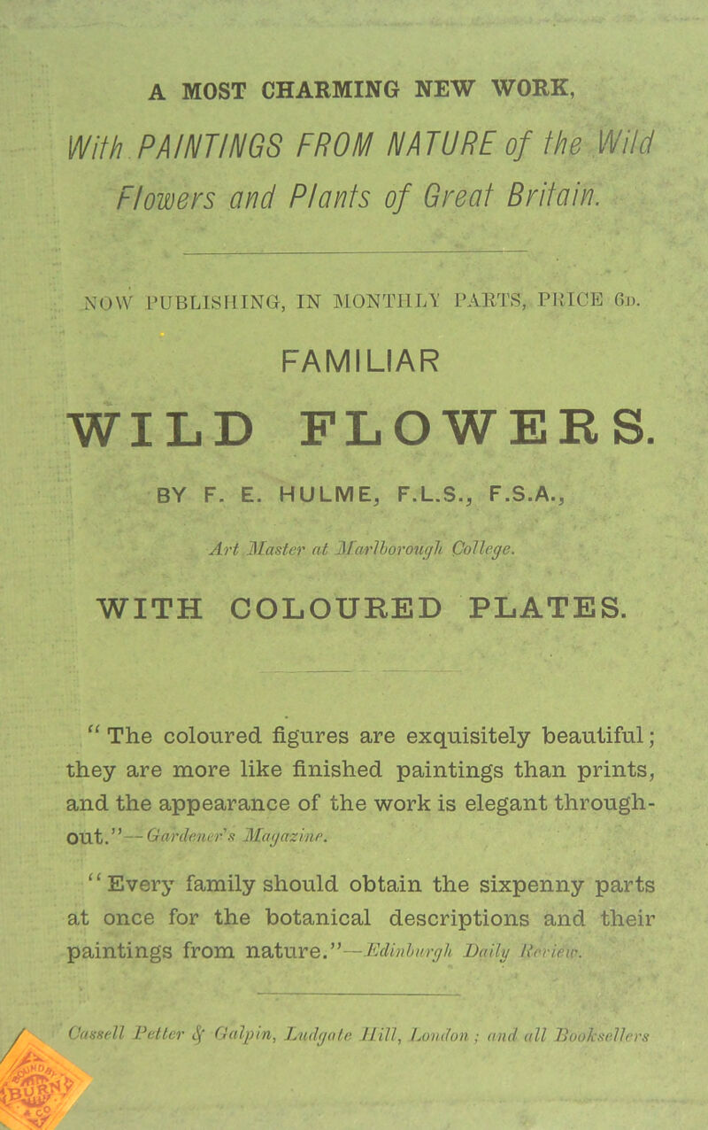 A MOST CHARMING NEW WORK, With PAINTINGS FROM NATURE of the Wild Flowers and Plants of Great Britain. a\0\V PUBLISrilNG, IN MONTHIA' PAETS, PRICE 6d. \ FAMILIAR WILD FLOWERS. BY F. E. HULME, F.L.S., F.S.A., .1 , A^'t Blaster at Bfarlhorougli College. WITH COLOURED PLATES. “ The coloured figures are exquisitely beautiful; they are more like finished paintings than prints, and the appearance of the work is elegant through- out.’ ’— Gardener's Blagazine. “Every family should obtain the sixpenny parts at once for the botanical descriptions and their paintings from nature.”—Daily Review. Cassell Fetter Galpin, Ludgate Jlill, Jjondon; and all Booksellers