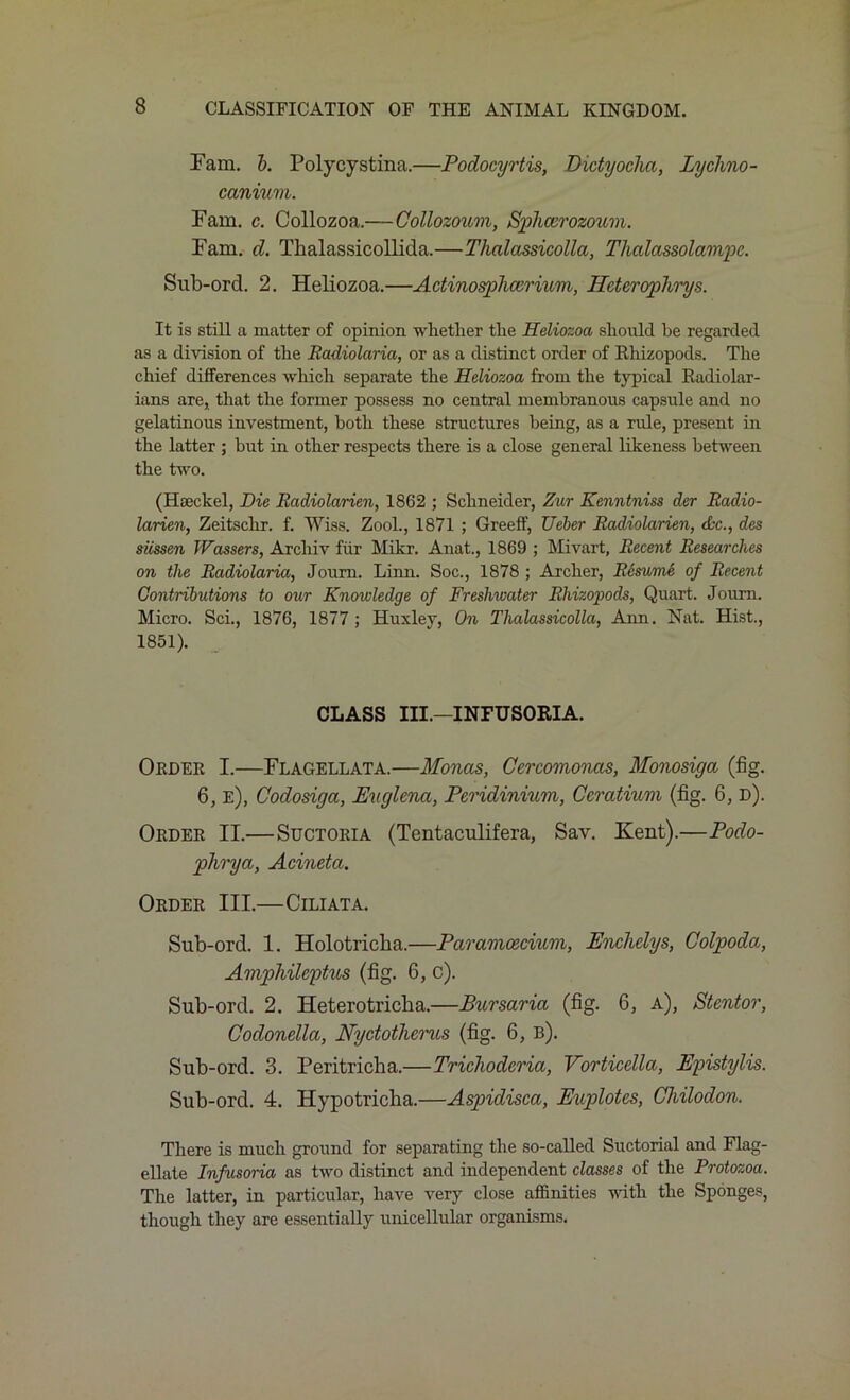 Fam. b. Polycystina.—Podocyrtis, Dictyoclia, Lyclmo- canium. Fam. c. Collozoa.—Collozoum, Sphcerozoum. Fam. d. Thalassicollida.—Thalassicolla, Thalassolampc. Sub-ord. 2. Heliozoa.—Adinospliccrmm, Ifderophrys. It is still a matter of opinion whether the Heliozoa should he regarded as a division of the Radiolaria, or as a distinct order of Rhizopods. The chief differences which separate the Heliozoa from the typical Radiolar- ians are, that the former possess no central membranous capsule and no gelatinous investment, both these structures being, as a rule, present in the latter ; but in other respects there is a close general likeness between the turn. (Haeckel, Hie Radiolarien, 1862 ; Schneider, Zur Kenntniss der Radio- larien, Zeitschr. f. Wiss. Zool., 1871 ; Greeff, Ueber Radiolarien, dec., des siissen Wassers, Archiv fur Mikr. Anat., 1869 ; Mivart, Recent Researches on the Radiolaria, Joum. Linn. Soc., 1878 ; Archer, R6sume of Recent Contributions to our Knowledge of Freshwater Rhizopods, Quart. Journ. Micro. Sci., 1876, 1877 ; Huxley, On Thalassicolla, Ann. Nat. Hist., 1851). CLASS III.—INFUSORIA. Order I.—Flagellata.—Monas, Ccrcomonas, Monosiga (fig. 6, e), Codosiga, Euglena, Pcridinium, Ccratium (fig. 6, d). Order II.—Suctoria (Tentaculifera, Sav. Kent).—Podo- phrya, Acineta. Order III.—Ciliata. Sub-ord. 1. Holotricha.—Paramcecium, Enchclys, Colpoda, Amphilcptus (fig. 6, c). Sub-ord. 2. Heterotriclia.—Bursaria (fig. 6, a), Stentor, Codonella, Nydotherus (fig. 6, b). Sub-ord. 3. Peritricha.—Trichoderia, Vorticclla, Epistylis. Sub-ord. 4. Hypotricha.—Aspidisca, Euplotes, Chilodon. There is much ground for separating the so-called Suctorial and Flag- ellate Infusoria as two distinct and independent classes of the Protozoa. The latter, in particular, have very close affinities with the Sponges, though they are essentially unicellular organisms.