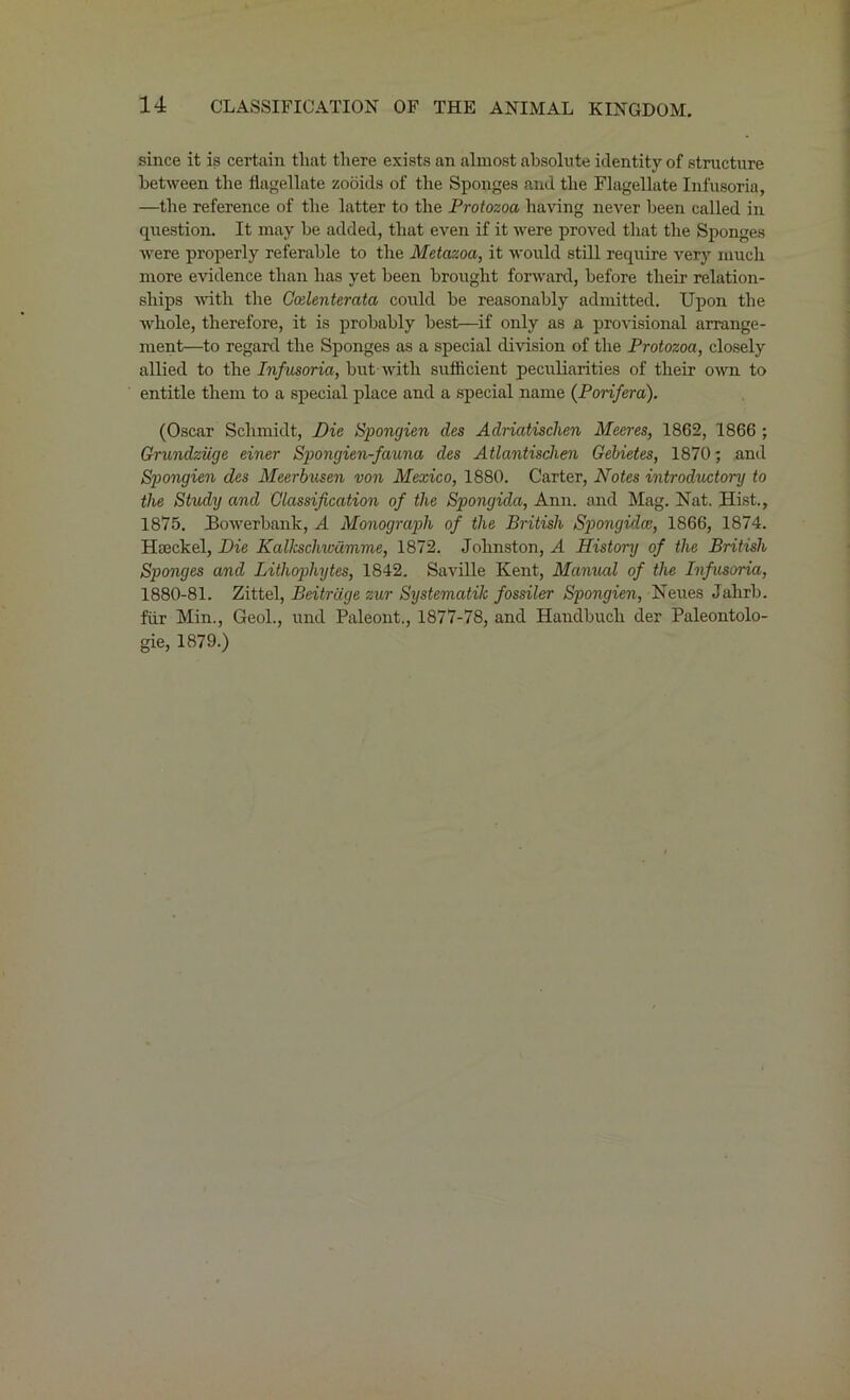 since it is certain tliat there exists an almost absolute identity of structure between the flagellate zooids of the Sponges and the Flagellate Infusoria, —the reference of the latter to the Protozoa having never been called in question. It may be added, that even if it were proved that the Sponges were properly referable to the Metazoa, it would still require very much more evidence than has yet been brought forward, before their relation- ships with the Ccelenterata could be reasonably admitted. Upon the whole, therefore, it is probably best—if only as a provisional arrange- ment—to regard the Sponges as a special division of the Protozoa, closely allied to the Infusoria, but with sufficient peculiarities of their own to entitle them to a special place and a special name (P or if era). (Oscar Schmidt, Die Spongien des Adriatisclien Meeres, 1862, 1866 ; Grundziige einer Spongien-fauna des Atlantischen Gebietes, 1870; and Spongien des Meerbusen von Mexico, 1880. Carter, Notes introductory to the Study and Classification of the Spongida, Ann. and Mag. Nat. Hist., 1875. Bowerbank, A Monograph of the British Spongidce, 1866, 1874. Hseckel, Die Kalkschwamme, 1872. Johnston, A History of the British Sponges and Lithophytes, 1842. Saville Kent, Manual of the Infusoria, 1880-81. Zittel, Beitrdge zur Systematic fossiler Spongien, Neues Jahrb. fiir Min., Geol., und Paleont., 1877-78, and Haudbuch der Paleontolo- gie, 1879.)