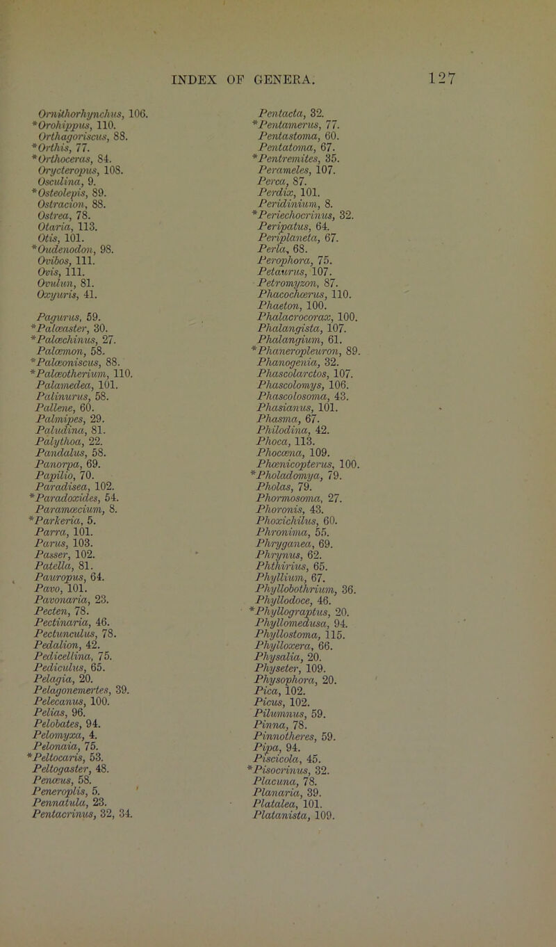 OmUhorhynckus, 106. *Orohippus, 110. Ortliagoriscus, 88. * Or this, 77. * Orthoceras, 84. Orycteropus, 108. Osculina, 9. *Osteolepis, 89. Ostracism, 88. Ostrea, 78. Otaria, 113. Otis, 101. *Oudenodon, 98. Ovibos, 111. Ovis, 111. Ovulun, 81. Oxyuris, 41. Pagurus, 59. *Palceaster, 30. *Palcechimis, 27. Palcemon, 58. *Palceoni$cus, 88. * Palceotherium, 110. Palamedea, 101. Patinurus, 58. Pallene, 60. Palmipes, 29. Paludina, 81. Palytlioa, 22. Pandalus, 58. Panorpa, 69. Papilio, 70. Paradisea, 102. *Paradoxides, 54. Paramcecium, 8. *Parkeria, 5. Parra, 101. Parus, 103. Passer, 102. Patella, 81. Pauropus, 64. Pavo, 101. Pavonaria, 23. Pecten, 78. Pectinaria, 46. Pectunculus, 78. Pedalion, 42. Pedicellina, 75. Pediculus, 65. Pelagia, 20. Pelagonemertes, 39. Pelecanvs, 100. Pelias, 96. Pelobates, 94. Pelomyxa, 4. Pelonaia, 75. *Pdtocaris, 53. Peltogaster, 48. Peneeus, 58. Peneroplis, 5. Pennatula, 23. Pentacrinus, 32, 34. Pcntacta, 32. *Pentamerus, 77. Pentastoma, 60. Pentatoma, 67. *Pentremites, 35. Perameles, 107. Perea, 87. Perdix, 101. Peridinium, 8. *Periechocrinus, 32. Peripatus, 64. Periplaneta, 67. Perla, 68. Perophora, 75. Petaurus, 107. Petromyzon, 87. Phacocheerus, 110. Phaeton, 100. Phalacrocorax, 100. Plialangista, 107. Phalangium, 61. *Plianeropleuron, 89. Phanogenia, 32. Phascolarctos, 107. Phascolomys, 106. Phascolosoma, 43. Phasianus, 101. Phasma, 67. Philodina, 42. Phoca, 113. Phoccena, 109. Phoenicopterus, 100. *Pholadomya, 79. Pliolas, 79. Phormosoma, 27. Plioronis, 43. Phoxichilus, 60. Plironima, 55. Phryganea, 69. Phrynus, 62. Phthirius, 65. Phyllium, 67. Pliyllobothrium, 36. Phyllodoce, 46. *Phyllograptus, 20. Plvyllomedusa, 94. Phyllostoma, 115. Phylloxera, 66. Physalia, 20. Physeter, 109. Physophora, 20. Pica, 102. Picus, 102. Piluvmus, 59. Pinna, 78. Pinnotheres, 59. Pipa, 94. Piscicola, 45. *Pisocrinus, 32. Placuna, 78. Planaria, 39. Platalea, 101. Platanista, 109.