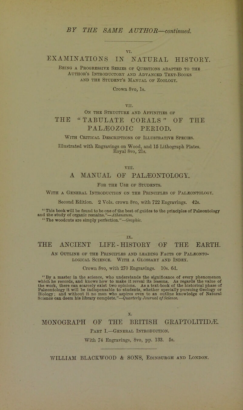 BY THE SAME AUTHOR—continued. VI. EXAMINATIONS IN NATURAL HISTORY. Being a Progressive Series op Questions adapted to the Author’s Introductory and Advanced Text-Books and the Student’s Manual op Zoology. Crown 8vo, Is. THE VII. On the Structure and Affinities op “TABULATE CORALS” OF THE PALAEOZOIC PERIOD. With Critical Descriptions op Illustrative Species. Illustrated with Engravings on Wood, and 15 Lithograph Plates. Royal 8vo, 21s. vm. A MANUAL OF PALAEONTOLOGY. For the Use op Students. With a General Introduction on the Principles op Paleontology. Second Edition. 2 Yols. crown 8vo, with 722 Engravings. 42s. ‘1 This book will be found to be one of the best of guides to the principles of Palaeontology and the study of organic remains.—Athenamm. “ The woodcuts are simply perfection.”—Graphic. IX. THE ANCIENT LIFE - HISTORY OF THE EARTH. An Outline op the Principles and leading Facts op Paleonto- logical Science. With a Glossary and Index. Crown 8vo, with 270 Engravings. 10s. 6d. “ By a master in the science, who understands the significance of every phenomenon which he records, and knows how to make it reveal its lessons. As regards the value of the work, there can scarcely exist two opinions. As a text-book of the historical phase of Paleontology it will be indispensable to students, whether specially pursuing Geology or Biology; and without it no man who aspires even to an outline knowledge of Natural Science can deem his library complete.—Quarterly Journal of Science. X. MONOGRAPH OF THE BRITISH GR APT 0 LITID AE. Part I.—General Introduction. With 74 Engravings, 8vo, pp. 133. 5s.