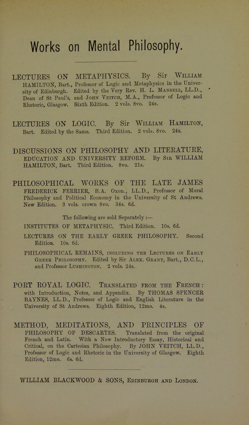 Works on Mental Philosophy. LECTURES ON METAPHYSICS. By Sir William HAMILTON, Bart., Professor of Logic and Metaphysics in the Univer- sity of Edinburgh. Edited by the Very Rev. H. L. Mansell, LL.D., Dean of St Paul’s, and John Veitch, M.A., Professor of Logic and Rhetoric, Glasgow. Sixth Edition. 2 vols. 8vo. 24s. LECTURES ON LOGIC. By Sir William Hamilton, Bart. Edited by the Same. Third Edition. 2 vols. 8vo. 24s. DISCUSSIONS ON PHILOSOPHY AND LITERATURE, EDUCATION AND UNIVERSITY REFORM. By Sir WILLIAM HAMILTON, Bart. Third Edition. 8vo. 21s. PHILOSOPHICAL WORKS OF THE LATE JAMES FREDERICK FERRIER, B.A. Oxon., LL.D., Professor of Moral Philosophy and Political Economy in the University of St Andrews. New Edition. 3 vols. crown 8vo. 34s. 6d. The following are sold Separately :— INSTITUTES OF METAPHYSIC. Third Edition. 10s. 6d. LECTURES ON THE EARLY GREEK PHILOSOPHY. Second Edition. 10s. 6d. PHILOSOPHICAL REMAINS, including the Lectures on Early Greek Philosophy. Edited by Sir Alex. Grant, Bart., D.C.L., and Professor Lushington. 2 vols. 24s. PORT ROYAL LOGIC. Translated from the French: with Introduction, Notes, and Appendix. By THOMAS SPENCER BAYNES, LL.D., Professor of Logic and English Literature in the University of St Andrews. Eighth Edition, 12mo. 4s. METHOD, MEDITATIONS, AND PRINCIPLES OF PHILOSOPHY OF DESCARTES. Translated from the original French and Latin. With a New Introductory Essay, Historical and Critical, on the Cartesian Philosophy. By JOHN VEITCH, LL.D., Professor of Logic and Rhetoric in the University of Glasgow. Eighth Edition, 12mo. 6s. 6d.