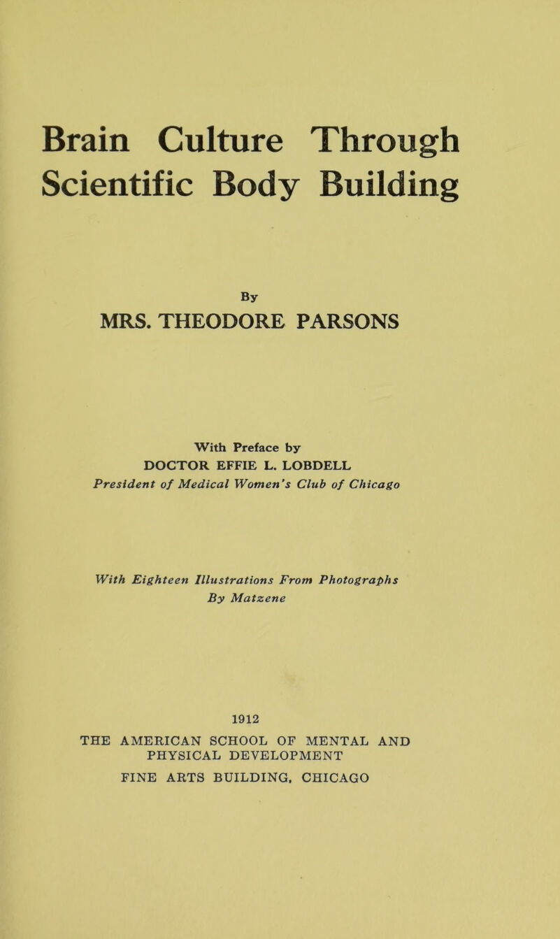 Scientific Body Building By MRS. THEODORE PARSONS With Preface by DOCTOR EFFIE L. LOBDELL President of Medical Women’s Club of Chicago With Eighteen Illustrations From Photographs By Matzene 1912 THE AMERICAN SCHOOL OF MENTAL AND PHYSICAL DEVELOPMENT FINE ARTS BUILDING. CHICAGO