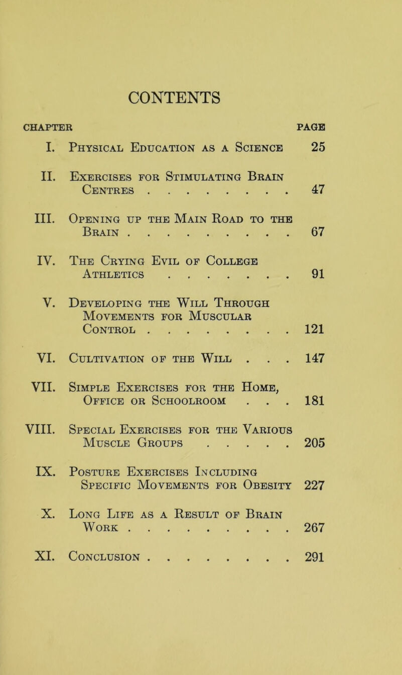 CONTENTS CHAPTER PAGE I. Physical Education as a Science 25 II. Exercises for Stimulating Brain Centres 47 III. Opening up the Main Road to the Brain 67 IV. The Crying Evil of College Athletics 91 V. Developing the Will Through Movements for Muscular Control 121 VI. Cultivation of the Will . 147 VII. Simple Exercises for the Home, Office or Schoolroom 181 VIII. Special Exercises for the Various Muscle Groups 205 IX. Posture Exercises Including Specific Movements for Obesity 227 X. Long Life as a Result of Brain Work 267 XL Conclusion 291