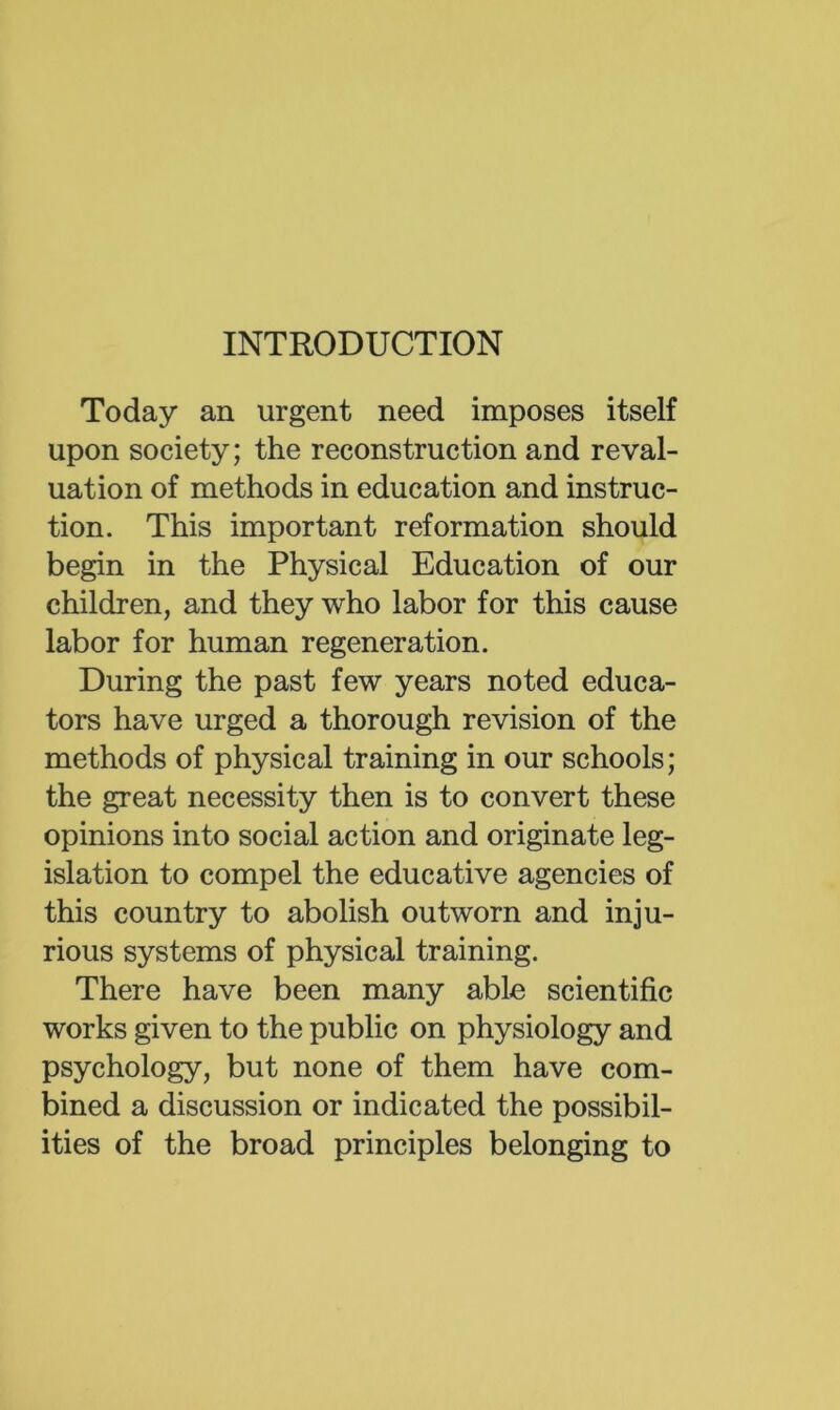 INTRODUCTION Today an urgent need imposes itself upon society; the reconstruction and reval- uation of methods in education and instruc- tion. This important reformation should begin in the Physical Education of our children, and they who labor for this cause labor for human regeneration. During the past few years noted educa- tors have urged a thorough revision of the methods of physical training in our schools; the great necessity then is to convert these opinions into social action and originate leg- islation to compel the educative agencies of this country to abolish outworn and inju- rious systems of physical training. There have been many able scientific works given to the public on physiology and psychology, but none of them have com- bined a discussion or indicated the possibil- ities of the broad principles belonging to