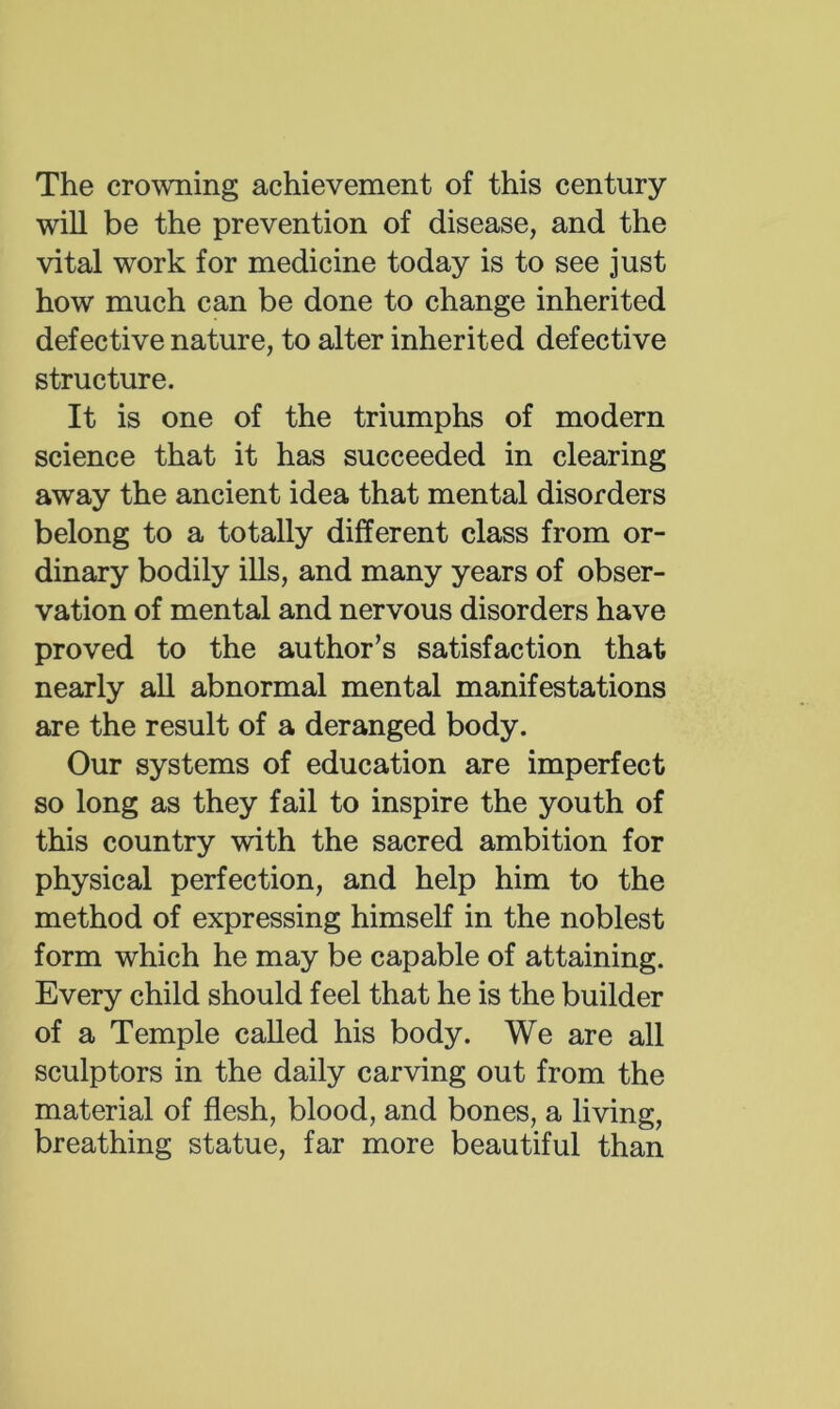 The crowning achievement of this century will be the prevention of disease, and the vital work for medicine today is to see just how much can be done to change inherited defective nature, to alter inherited defective structure. It is one of the triumphs of modern science that it has succeeded in clearing away the ancient idea that mental disorders belong to a totally different class from or- dinary bodily ills, and many years of obser- vation of mental and nervous disorders have proved to the author’s satisfaction that nearly all abnormal mental manifestations are the result of a deranged body. Our systems of education are imperfect so long as they fail to inspire the youth of this country with the sacred ambition for physical perfection, and help him to the method of expressing himself in the noblest form which he may be capable of attaining. Every child should feel that he is the builder of a Temple called his body. We are all sculptors in the daily carving out from the material of flesh, blood, and bones, a living, breathing statue, far more beautiful than