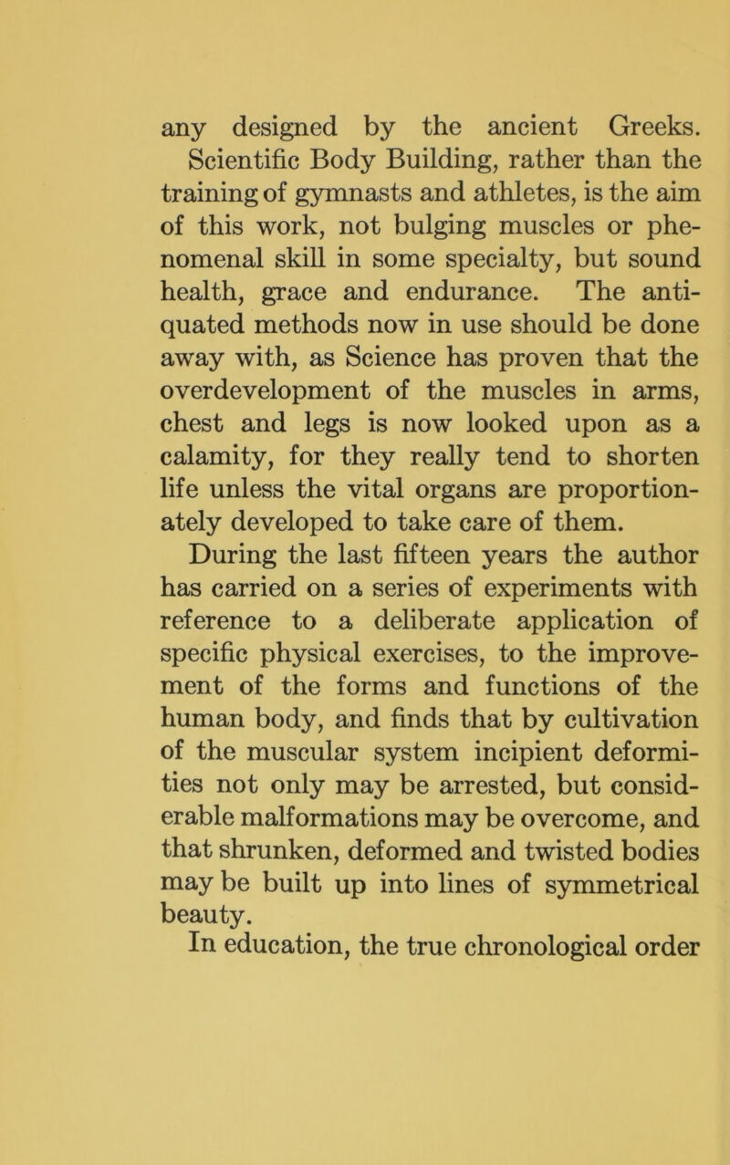 any designed by the ancient Greeks. Scientific Body Building, rather than the training of gymnasts and athletes, is the aim of this work, not bulging muscles or phe- nomenal skill in some specialty, but sound health, grace and endurance. The anti- quated methods now in use should be done away with, as Science has proven that the overdevelopment of the muscles in arms, chest and legs is now looked upon as a calamity, for they really tend to shorten life unless the vital organs are proportion- ately developed to take care of them. During the last fifteen years the author has carried on a series of experiments with reference to a deliberate application of specific physical exercises, to the improve- ment of the forms and functions of the human body, and finds that by cultivation of the muscular system incipient deformi- ties not only may be arrested, but consid- erable malformations may be overcome, and that shrunken, deformed and twisted bodies may be built up into lines of symmetrical beauty. In education, the true chronological order