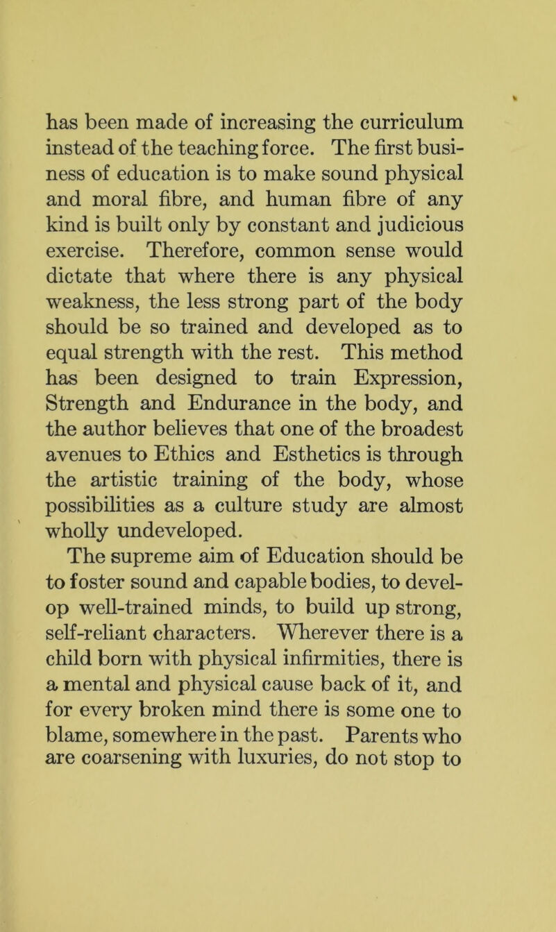 has been made of increasing the curriculum instead of the teaching force. The first busi- ness of education is to make sound physical and moral fibre, and human fibre of any kind is built only by constant and judicious exercise. Therefore, common sense would dictate that where there is any physical weakness, the less strong part of the body should be so trained and developed as to equal strength with the rest. This method has been designed to train Expression, Strength and Endurance in the body, and the author believes that one of the broadest avenues to Ethics and Esthetics is through the artistic training of the body, whose possibilities as a culture study are almost wholly undeveloped. The supreme aim of Education should be to foster sound and capable bodies, to devel- op well-trained minds, to build up strong, self-reliant characters. Wherever there is a child born with physical infirmities, there is a mental and physical cause back of it, and for every broken mind there is some one to blame, somewhere in the past. Parents who are coarsening with luxuries, do not stop to