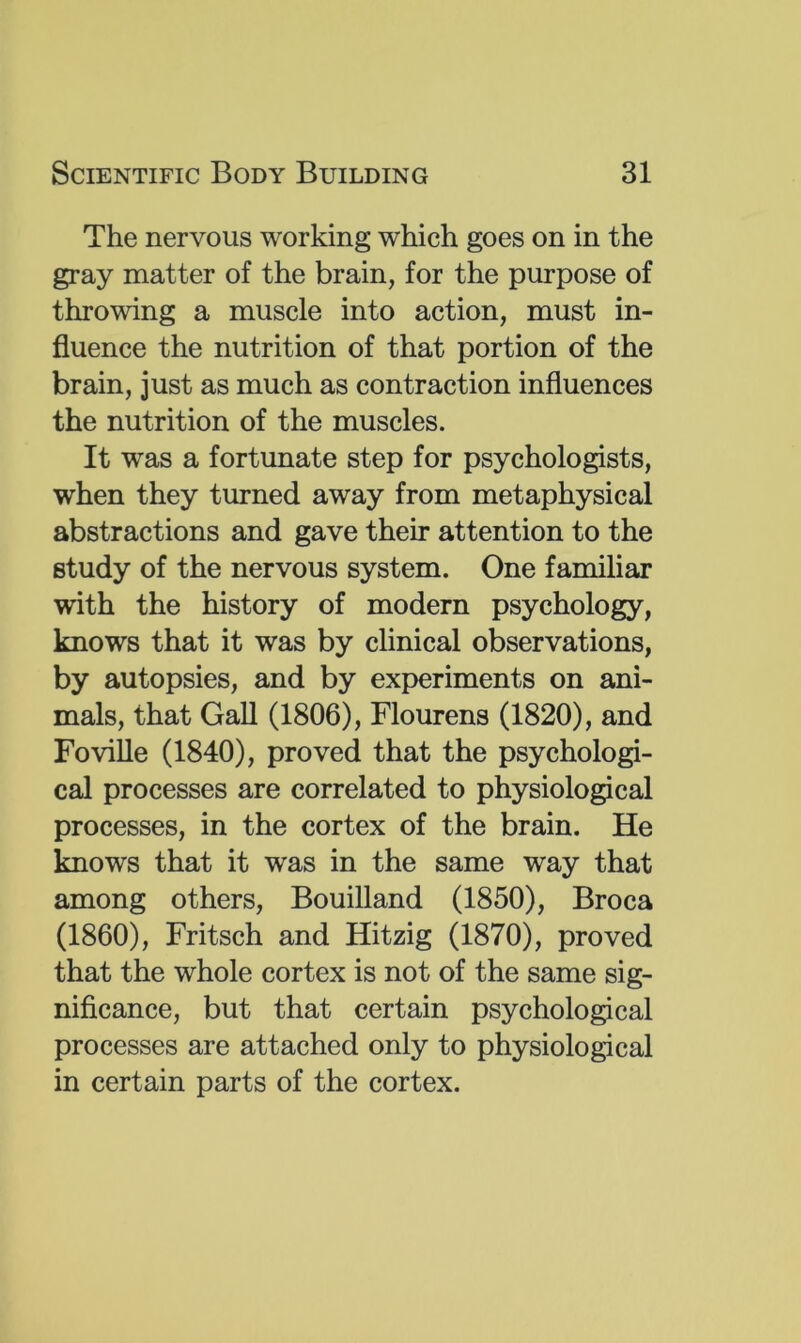 The nervous working which goes on in the gray matter of the brain, for the purpose of throwing a muscle into action, must in- fluence the nutrition of that portion of the brain, just as much as contraction influences the nutrition of the muscles. It was a fortunate step for psychologists, when they turned away from metaphysical abstractions and gave their attention to the study of the nervous system. One familiar with the history of modern psychology, knows that it was by clinical observations, by autopsies, and by experiments on ani- mals, that Gall (1806), Flourens (1820), and FoviUe (1840), proved that the psychologi- cal processes are correlated to physiological processes, in the cortex of the brain. He knows that it was in the same way that among others, Bouilland (1850), Broca (1860), Fritsch and Hitzig (1870), proved that the whole cortex is not of the same sig- nificance, but that certain psychological processes are attached only to physiological in certain parts of the cortex.