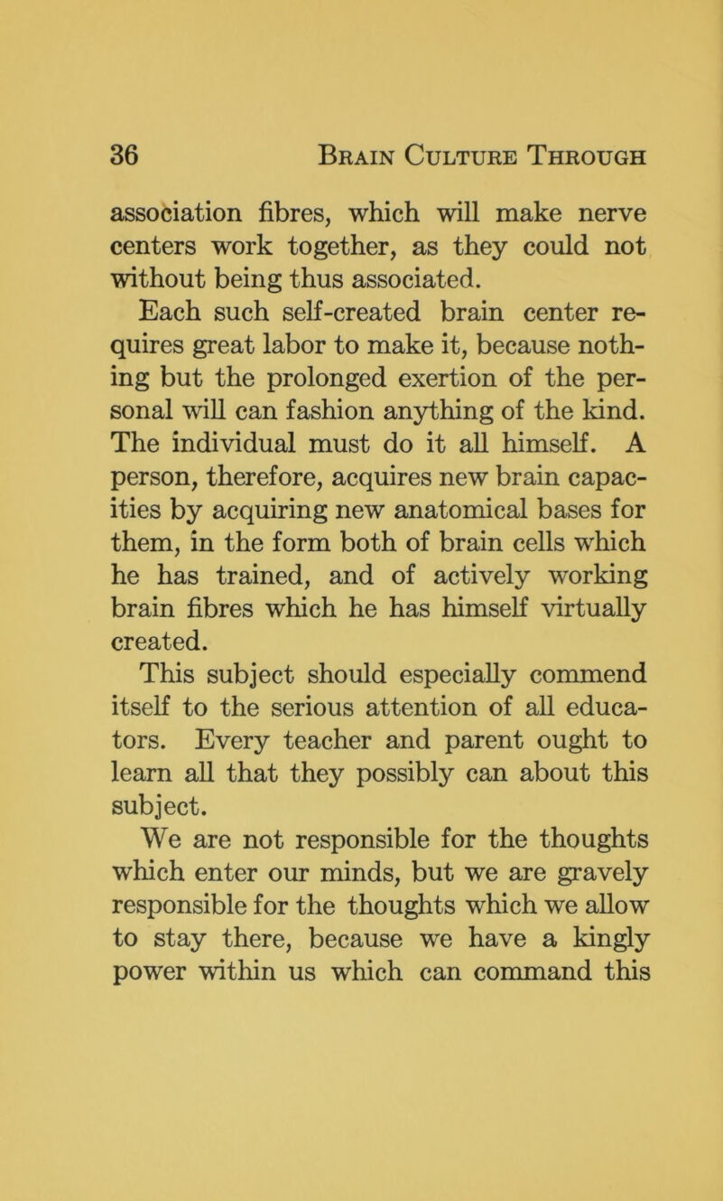 association fibres, which will make nerve centers work together, as they could not without being thus associated. Each such self-created brain center re- quires great labor to make it, because noth- ing but the prolonged exertion of the per- sonal will can fashion anything of the kind. The individual must do it all himself. A person, therefore, acquires new brain capac- ities by acquiring new anatomical bases for them, in the form both of brain cells which he has trained, and of actively working brain fibres which he has himself virtually created. This subject should especially commend itself to the serious attention of all educa- tors. Every teacher and parent ought to learn all that they possibly can about this subject. We are not responsible for the thoughts which enter our minds, but we are gravely responsible for the thoughts which we allow to stay there, because we have a kingly power within us which can command this