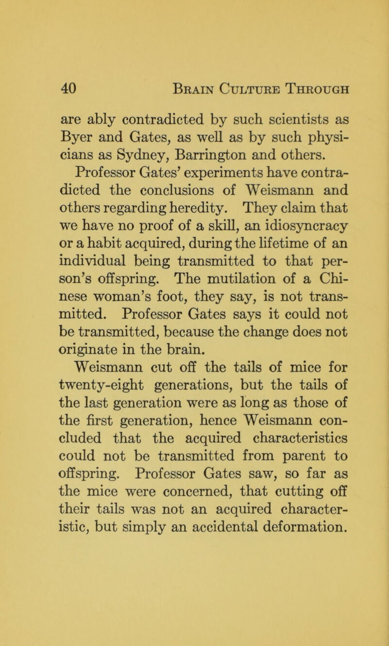 are ably contradicted by such scientists as Byer and Gates, as well as by such physi- cians as Sydney, Barrington and others. Professor Gates^ experiments have contra- dicted the conclusions of Weismann and others regarding heredity. They claim that we have no proof of a skill, an idiosyncracy or a habit acquired, during the lifetime of an individual being transmitted to that per- son’s offspring. The mutilation of a Chi- nese woman’s foot, they say, is not trans- mitted. Professor Gates says it could not be transmitted, because the change does not originate in the brain. Weismann cut off the tails of mice for twenty-eight generations, but the tails of the last generation were as long as those of the first generation, hence Weismann con- cluded that the acquired characteristics could not be transmitted from parent to offspring. Professor Gates saw, so far as the mice were concerned, that cutting off their tails was not an acquired character- istic, but simply an accidental deformation.