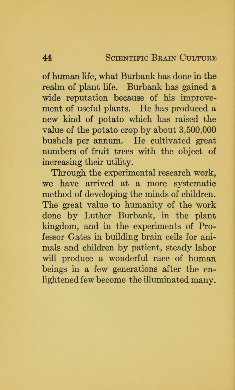 of human life, what Burbank has done in the realm of plant life. Burbank has gained a wide reputation because of his improve- ment of useful plants. He has produced a new kind of potato which has raised the value of the potato crop by about 3,500,000 bushels per annum. He cultivated great numbers of fruit trees with the object of increasing their utility. Through the experimental research work, we have arrived at a more systematic method of developing the minds of children. The great value to humanity of the work done by Luther Burbank, in the plant kingdom, and in the experiments of Pro- fessor Gates in building brain cells for ani- mals and children by patient, steady labor will produce a wonderful race of human beings in a few generations after the en- lightened few become the illuminated many.