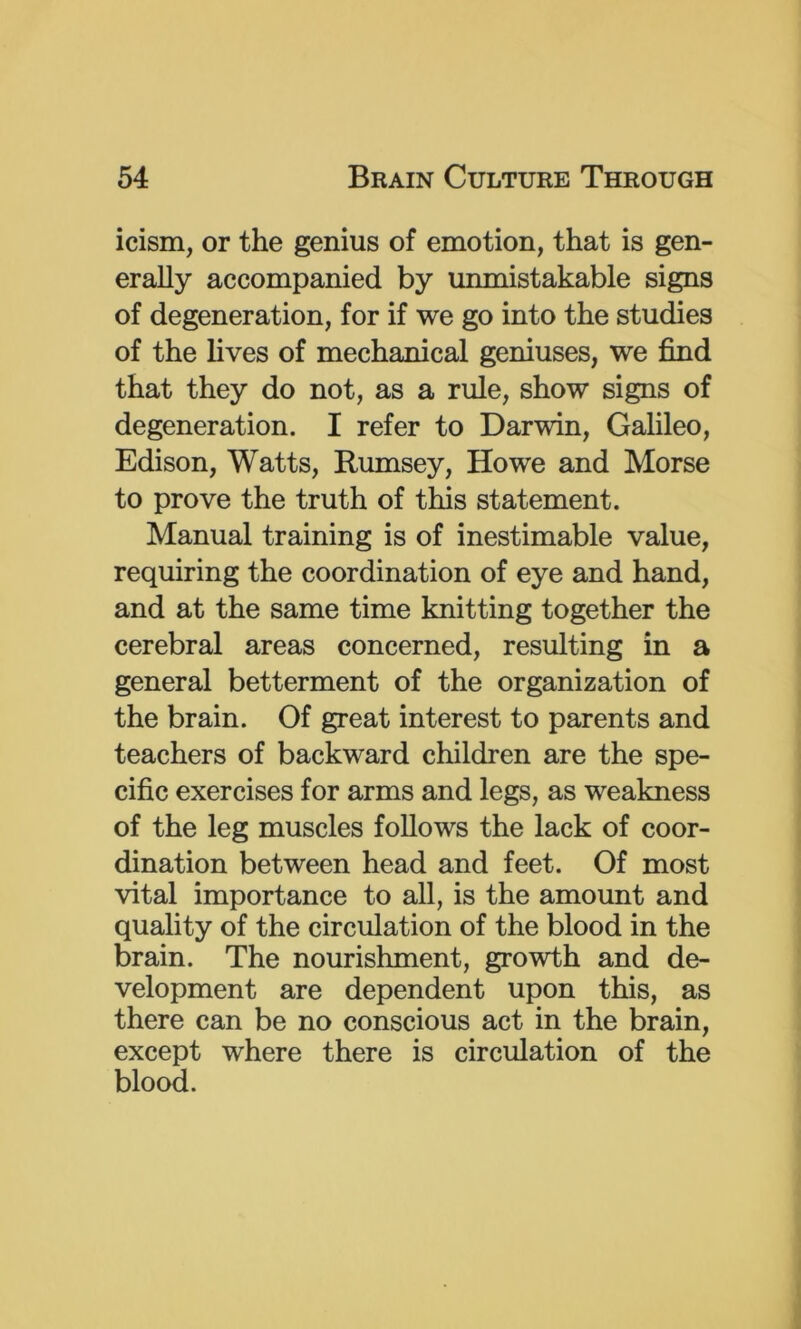 icism, or the genius of emotion, that is gen- erally accompanied by unmistakable signs of degeneration, for if we go into the studies of the lives of mechanical geniuses, we find that they do not, as a rule, show signs of degeneration. I refer to Darwin, Galileo, Edison, Watts, Rumsey, Howe and Morse to prove the truth of this statement. Manual training is of inestimable value, requiring the coordination of eye and hand, and at the same time knitting together the cerebral areas concerned, resulting in a general betterment of the organization of the brain. Of great interest to parents and teachers of backward children are the spe- cific exercises for arms and legs, as weakness of the leg muscles follows the lack of coor- dination between head and feet. Of most vital importance to all, is the amount and quality of the circulation of the blood in the brain. The nourishment, growth and de- velopment are dependent upon this, as there can be no conscious act in the brain, except where there is circulation of the blood.