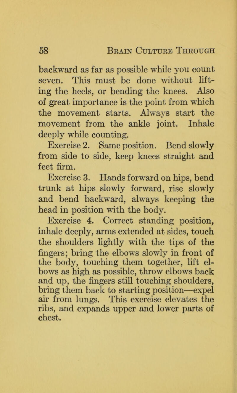 backward as far as possible while you count seven. This must be done without lift- ing the heels, or bending the knees. Also of great importance is the point from which the movement starts. Always start the movement from the ankle joint. Inhale deeply while counting. Exercise 2. Same position. Bend slowly from side to side, keep knees straight and feet firm. Exercise 3. Hands forward on hips, bend trunk at hips slowly forward, rise slowly and bend backward, always keeping the head in position with the body. Exercise 4. Correct standing position, inhale deeply, arms extended at sides, touch the shoulders lightly with the tips of the fingers; bring the elbows slowly in front of the body, touching them together, lift el- bows as high as possible, throw elbows back and up, the fingers still touching shoulders, bring them back to starting position—expel air from lungs. This exercise elevates the ribs, and expands upper and lower parts of chest.