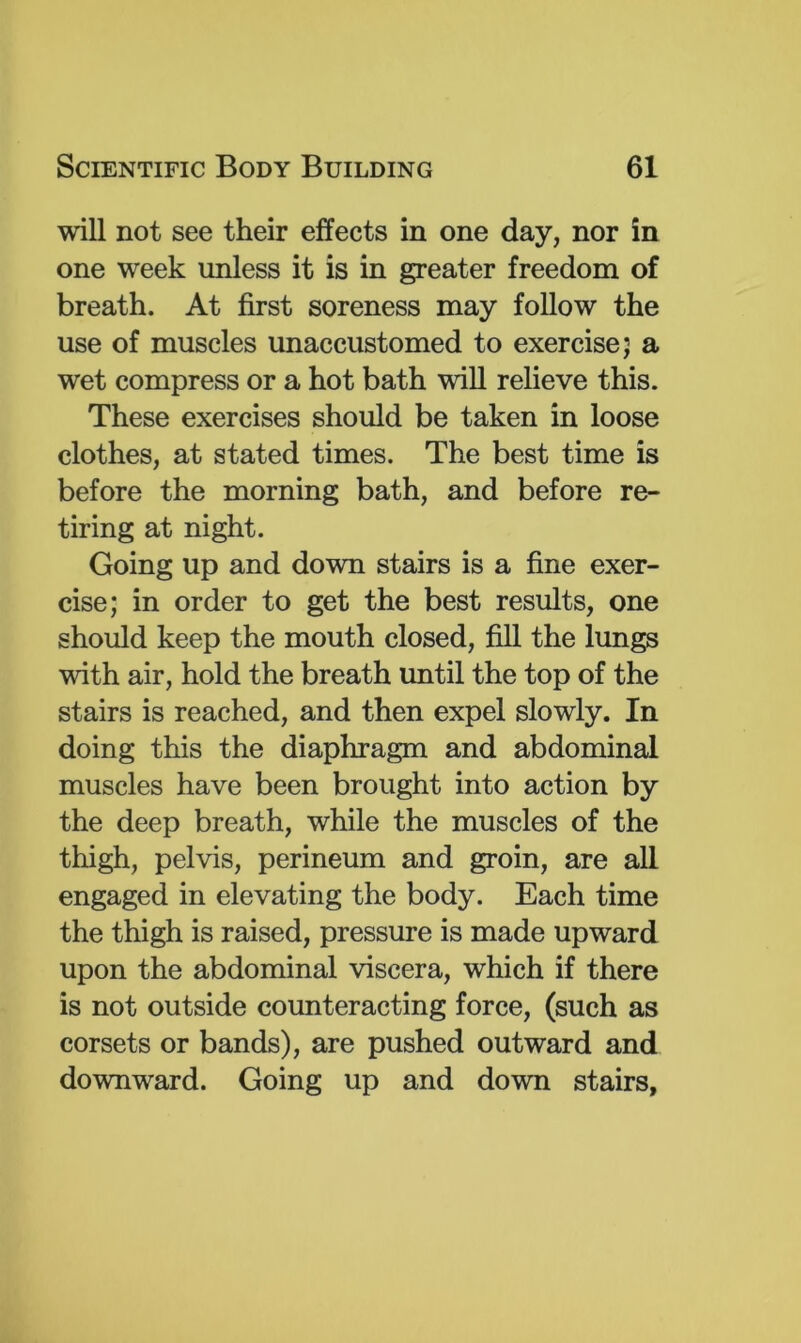 will not see their effects in one day, nor in one week unless it is in greater freedom of breath. At first soreness may follow the use of muscles unaccustomed to exercise; a wet compress or a hot bath will relieve this. These exercises should be taken in loose clothes, at stated times. The best time is before the morning bath, and before re- tiring at night. Going up and down stairs is a fine exer- cise; in order to get the best results, one should keep the mouth closed, fill the lungs with air, hold the breath until the top of the stairs is reached, and then expel slowly. In doing this the diaphragm and abdominal muscles have been brought into action by the deep breath, while the muscles of the thigh, pelvis, perineum and groin, are all engaged in elevating the body. Each time the thigh is raised, pressure is made upward upon the abdominal viscera, which if there is not outside counteracting force, (such as corsets or bands), are pushed outward and downward. Going up and down stairs.