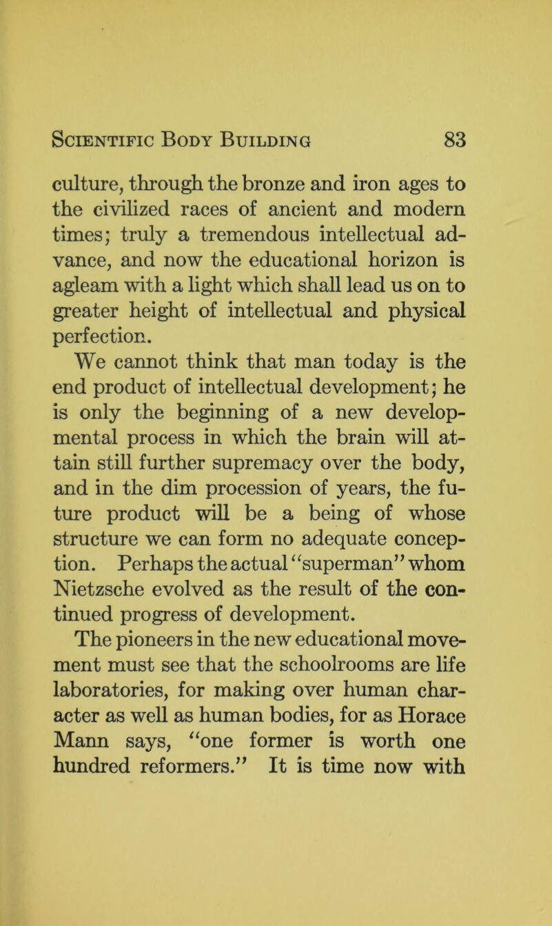 culture, through the bronze and iron ages to the civilized races of ancient and modern times; truly a tremendous intellectual ad- vance, and now the educational horizon is agleam with a light which shall lead us on to greater height of intellectual and physical perfection. We cannot think that man today is the end product of intellectual development; he is only the beginning of a new develop- mental process in which the brain will at- tain still further supremacy over the body, and in the dim procession of years, the fu- ture product will be a being of whose structure we can form no adequate concep- tion. Perhaps the actual “superman” whom Nietzsche evolved as the result of the con- tinued progress of development. The pioneers in the new educational move- ment must see that the schoolrooms are life laboratories, for making over human char- acter as well as human bodies, for as Horace Mann says, “one former is worth one hundred reformers.” It is time now with
