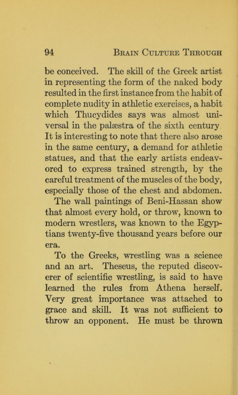 be conceived. The skill of the Greek artist in representing the form of the naked body resulted in the first instance from the habit of complete nudity in athletic exercises, a habit which Thucydides says was almost uni- versal in the palaestra of the sixth century It is interesting to note that there also arose in the same century, a demand for athletic statues, and that the early artists endeav- ored to express trained strength, by the careful treatment of the muscles of the body, especially those of the chest and abdomen. The waU paintings of Beni-Hassan show that almost every hold, or throw, known to modern wrestlers, was known to the Egyp- tians twenty-five thousand years before our era. To the Greeks, wrestling was a science and an art. Theseus, the reputed discov- erer of scientific wrestling, is said to have learned the rules from Athena herself. Very great importance was attached to grace and skill. It was not sufficient to throw an opponent. He must be thrown